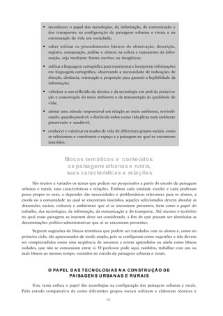 • reconhecer o papel das tecnologias, da informação, da comunicação e
             dos transportes na configuração de paisagens urbanas e rurais e na
             estruturação da vida em sociedade;

           • saber utilizar os procedimentos básicos de observação, descrição,
             registro, comparação, análise e síntese na coleta e tratamento da infor-
             mação, seja mediante fontes escritas ou imagéticas;

           • utilizar a linguagem cartográfica para representar e interpretar informações
             em linguagem cartográfica, observando a necessidade de indicações de
             direção, distância, orientação e proporção para garantir a legibilidade da
             informação;

           • valorizar o uso refletido da técnica e da tecnologia em prol da preserva-
             ção e conservação do meio ambiente e da manutenção da qualidade de
             vida;

           • adotar uma atitude responsável em relação ao meio ambiente, reivindi-
             cando, quando possível, o direito de todos a uma vida plena num ambiente
             preservado e saudável;

           • conhecer e valorizar os modos de vida de diferentes grupos sociais, como
             se relacionam e constituem o espaço e a paisagem no qual se encontram
             inseridos.



                       Bloc os te má tic os e c onte údos:
                        a s pa isa gens urba na s e rura is,
                        sua s ca ra cterística s e rela ções
      São muitos e variados os temas que podem ser pesquisados a partir do estudo de paisagens
urbanas e rurais, suas características e relações. Embora cada unidade escolar e cada professor
possa propor os seus, a depender das necessidades e problemáticas relevantes para os alunos, a
escola ou a comunidade na qual se encontram inseridos, aqueles selecionados devem abordar as
dimensões sociais, culturais e ambientais que aí se encontram presentes, bem como o papel do
trabalho, das tecnologias, da informação, da comunicação e do transporte. Até mesmo o território
no qual essas paisagens se inserem deve ser considerado, a fim de que possam ser abordadas as
determinações político-administrativas que aí se encontram presentes.

      Seguem sugestões de blocos temáticos que podem ser estudados com os alunos e, como no
primeiro ciclo, são apresentados de modo amplo, pois se configuram como sugestões e não devem
ser compreendidos como uma seqüência de assuntos a serem aprendidos ou ainda como blocos
isolados, que não se comunicam entre si. O professor pode aqui, também, trabalhar com um ou
mais blocos ao mesmo tempo, reunidos no estudo de paisagens urbanas e rurais.



              O PA PE L D A S T E C N OL OGI A S N A C ON ST R U Ç Ã O D E
                        PA I SA GE N S U R BA N A S E R U R A I S

     Este tema enfoca o papel das tecnologias na configuração das paisagens urbanas e rurais.
Pelo estudo comparativo de como diferentes grupos sociais utilizam e elaboram técnicas e

                                                96
 