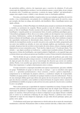 de patrimônio público, coletivo, tão importante para o exercício da cidadania. O zelo pela
conservação das dependências escolares é um dos primeiros passos a serem dados, já por crianças
do primeiro ciclo. À medida que crescerem, o conceito de espaço “público” será generalizado a
espaços mais amplos (como a cidade) e mais abstratos (como as instituições políticas).
      Em suma, a escola pode trabalhar o respeito mútuo nas suas traduções específicas do convívio
escolar, e isso, evidentemente, sem prejuízo de se trabalharem regras gerais de convívio, como,
por exemplo, não bater no colega, não insultá-lo, não humilhá-lo. Aliás, a humilhação merece uma
rápida reflexão.
      Curiosamente, a Ciência Psicológica tem dedicado pouca atenção ao sentimento de humilhação
e, também, ao sentimento de vergonha. Mesmo quando se trata de violência contra a criança,
pouco se fala da humilhação. Estudos recentes têm mostrado claramente que os sentimentos de
humilhação e vergonha podem ser extremamente fortes, levando a problemas psicológicos graves.
A decorrência pedagógica é óbvia: deve-se ter muito cuidado em não despertar esses sentimentos
nos alunos. Infelizmente, a prática da humilhação é freqüente, não apenas quando se praticam
formas aviltantes de humilhação, como, por exemplo, na frente de todos, fazer zombarias a respeito
das capacidades intelectuais de determinado aluno, chamá-lo de “burro”, referir-se a ele como
símbolo da incompetência escolar ou sacudir uma prova com a ponta dos dedos, perguntando pelo
seu autor; mas também nas atitudes, às vezes sem intenção explícita, que machucam, como, por
exemplo, desprezar (não dar ouvidos) as intervenções de certos alunos, colocar e empregar apelidos
depreciativos ou tecer comentários como: “Você não fez a lição de novo”. E assim por diante. Tais
atitudes — que alguns acreditam ser inofensivas — podem trazer resultados nefastos. Em primeiro
lugar para as vítimas das humilhações, cujo respeito próprio é fragilizado; e, em segundo lugar, para
os demais alunos que acabam por pensar que humilhar os outros é forma normal de relacionamento.
      Não há dúvidas de que as atitudes respeitosas devem partir do professor, pois serão vistas
como modelos, sobretudo pelas crianças menores. A virtude dos modelos não está na possibilidade
de cópia por parte dos alunos, mas sim na concretização dos discursos que ouvem em condutas
adultas. Porém, é erro acreditar que apenas bons modelos são suficientes para educar moralmente.
Outro fator importante é o próprio relacionamento entre os alunos.
      Um tipo essencial é a cooperação entendida como operar conjuntamente, agir junto, trabalhar
em grupo. Trabalhando em grupo na sala de aula, as crianças — que se concebem como iguais
entre si — aprendem paulatinamente a fazer contratos, a honrar a palavra empenhada, a
comprometer-se na elaboração de projetos coletivos, a estabelecer relações de reciprocidade.
Trabalhos em grupo podem ser realizados em qualquer matéria ou área de conhecimento. Trata-se
de uma orientação didática geral cujos efeitos não apenas são ricos do ponto de vista da aprendiza-
gem dos diversos conteúdos, como também no desenvolvimento do respeito mútuo: somente há
possibilidade de trabalho em grupo se cada um levar em conta o ponto de vista do outro e coordená-
lo com o seu próprio.
      Não se deve pensar que a capacidade de cooperar é espontânea na criança. Crianças dos dois
primeiros ciclos aprendem gradativamente a participar desse tipo de relação social. Portanto, uma
intervenção do professor é importante. Se ele se limitar a propor aos alunos que trabalhem em
grupo e se ausentar, é bem provável que os alunos se dispersem ou que alguns deixem o trabalho
para os outros ou se submetam à liderança de um colega. Portanto, o professor deve intervir,
explicando as regras de uma relação de cooperação, em que todos devem participar, opinar, per-
guntar, ouvir, ajudar.
     Um fenômeno social quase que onipresente na vida de cada um são os meios de comunicação,
notadamente a televisão. Praticamente todos os alunos assistem televisão, e falam entre si sobre o

                                                 81
 