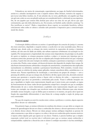Voltando-se aos meios de comunicação, especialmente aos jogos de futebol televisionados,
assiste-se a atitudes incompatíveis com o respeito mútuo: faltas desleais, tentativa de enganar o
juiz (cavar uma falta), insultos, etc. E tais atitudes são, às vezes, glorificadas: um jogador que forja
um gol com a mão ou cava um pênalti acaba por ser considerado herói e valorizado na sua esperteza.
Ou, de um jogador que cometa falta desleal para salvar seu time de um gol, diz-se que agiu
corretamente, que não tinha alternativa, etc. Em resumo, no futebol, acaba valendo a sentença “os
fins justificam os meios”. Dada a importância desse esporte na sociedade brasileira, refletir
criticamente sobre todos os valores e atitudes nele presentes é imperativo para a conscientização
moral dos alunos.



                                              Justiça
      C onvívio escolar

       A orientação didática referente ao ensino e à aprendizagem do conceito de justiça é a mesma
dos itens anteriores, dignidade e respeito mútuo: a escola deve ser uma sociedade justa. Deve-se
salientar que, desde cedo, as crianças são muito sensíveis às expressões de justiça e injustiça,
embora, até oito anos de idade em média, não saibam expressar verbalmente sua aceitação ou seu
repúdio. Por interpretarem a legitimidade das normas como dependentes do prestígio ou do poder
de quem as impõem, as crianças pequenas tendem a culpar a si mesmas por injustiças que se
cometem contra elas: pensam que são elas as culpadas pela situação desfavorável em que a injustiça
as coloca. A partir dos oito anos (sempre em média), começam a questionar as injustiças e a revoltar-
se contra elas. Porém, como sempre, tal desenvolvimento não depende do simples fator tempo. Se
elas forem sistematicamente submetidas a situações de autoritarismo, a mandamentos não explicados
racionalmente ou arbitrários, tenderão a permanecer heterônomas. Pelo contrário, vivendo situa-
ções nas quais os critérios de justiça sejam aplicados, tomam consciência deles, assimilam-nos e os
tornam seus. Nessas experiências de socialização, a convivência em grupos de crianças — sem a
presença de adultos, em que as crianças são, de direito e de fato, iguais entre elas, devendo construir
normas que garantam o respeito mútuo e façam valer os direitos de todas — representa rica
aprendizagem que deve ser permitida e estimulada pela escola. Trazer à reflexão situações em
que a igualdade se impõe como representante daquilo que é justo (como, por exemplo, as regras
de funcionamento da classe: todos devem igualmente cumpri-las) e situações em que as condições
diferenciadas de uns e outros determinam a eqüidade como representante daquilo que é justo
(como, por exemplo, nas situações que envolvem turmas de idades diferentes para uma mesma
atividade: nessas situações, o que se define para os menores e os maiores, em geral, não é igual em
função das capacidades diferenciadas), é uma forma de a criança ampliar a noção de justiça que
está construindo.

      No que diz respeito ao convívio escolar entre o aluno, o professor e o ensino, alguns aspectos
específicos devem ser salientados.

      Em primeiro lugar, as normas referentes às condutas dos alunos e ao que deles se exigem em
termos de aprendizagem devem ser claras e conhecidas dos alunos; e devem apresentar os deveres
e os direitos desses alunos. Devem ser claras porque normas ambíguas impedem as pessoas de
saber exatamente o que delas se espera e se cobra; e devem ser conhecidas pelos mesmos motivos:
é injusto cobrar alguém pelo que ignora ser seu dever. Todavia, é preciso lembrar que a simples
exposição verbal (oral ou escrita) não é suficiente para que as normas sejam conhecidas e
compreendidas: explicá-las e discuti-las com os alunos é condição necessária à sua boa assimilação.
                                                  83
 
