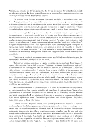 As normas de condutas não devem apenas falar dos deveres dos alunos: devem também esclarecê-
los sobre seus direitos. Tal fato é essencial para que os alunos saibam exatamente quando estão
sendo injustiçados e possam defender seus direitos.

      Em segundo lugar, deve-se pensar nos critérios de avaliação. A avaliação escolar é uma
forma de julgamento que deve ser justa. Para isso, deve-se ter certeza de que os instrumentos de
avaliação realmente revelam a aprendizagem dos alunos. Além disso, para que a avaliação possa
ser percebida como justa pelos alunos, é necessário que a escola, ao eleger os critérios de avaliação
e seus indicadores, informe aos alunos quais são eles e explicite a razão de ser da avaliação.
      Em terceiro lugar, deve-se pensar nas sanções. Evidentemente devem ser justas, punindo
os culpados e não os inocentes (como não optar por castigar uma classe toda simplesmente porque
não se conhece o autor de algum delito); devem ser proporcionais aos delitos (como não optar por
sanções severas demais apenas para que sirvam de exemplo). As sanções mais justas, que mais
promovem aprendizagem e desenvolvimento moral, são as chamadas “sanções por reciprocidade”:
elas guardam alguma relação com a ação repreensível do aluno. Um exemplo geral: como punir as
pessoas que picham paredes e monumentos? Colocando-as na prisão ou obrigando-as a limpar o
que fizeram e até outras pichações? A segunda solução é a melhor: assim as pessoas tomam
consciência das dimensões e conseqüências de seus atos. E reparam o que fizeram, restabelecendo
o equilíbrio.
      Finalmente, é preciso levar em conta aspectos da sensibilidade moral das crianças e dos
adolescentes. Na verdade, são iguais às de um adulto.
       Qualquer um se sente injustiçado se reparar que certas pessoas usufruem de privilégios. A
mesma coisa vale para crianças ainda pequenas. Tanto que a expressão “queridinho do professor”
é bem conhecida dos alunos (quem sabe até inventada, um dia, não se sabe onde — existe em
vários idiomas —, por algum deles). A injustiça dessa forma de privilégio se faz sentir tanto nos
excluídos quanto no próprio eleito. Os excluídos percebem bem a arbitrariedade que com eles é
cometida — uma vez que, de direito, todos merecem o mesmo tratamento. E o eleito acaba por
sofrer o desprezo de seus colegas, por achar-se excluído por eles. Acaba até tendo vergonha perante
seus colegas da situação de destaque na qual o professor o colocou. Um filósofo do século XVIII,
Kant, já escrevia que uma grande virtude da escola era justamente ser um lugar onde ninguém tem
privilégios, apenas direitos.
      Qualquer pessoa também se sente injustiçada se os outros não reconhecem sua competência,
seu valor, seus esforços. Ora, o mesmo raciocínio vale para alunos de qualquer idade. Todos sofrem
se sentem que os professores os desprezam, não apostam em sua capacidade de êxito, ignoram
suas tentativas de aprender. E tais injustiças os levam, seja ao abandono da busca da aprendizagem,
seja à revolta, seja aos dois juntos. E mais ainda: passa-lhes a idéia de que a justiça é impossível,
mero sonho; afasta-os desse valor moral.

      Também tendem a desprezar o valor justiça quando percebem que neles não se deposita
confiança alguma. Desde bem pequenas, as crianças apreciam muito os sinais de confiança que os
adultos lhes dão (quando mostram que acreditam nelas). E ficam tristes e infelizes quando inces-
santemente reparam sobre elas olhares suspeitosos, quando percebem que são, sem mais nem
menos, consideradas desonestas, sem palavra, sem caráter. Sentem-se — e de fato são — injustiçadas
nesse ambiente de suspeição. Para alguém ter e permanecer tendo confiança em si (elemento
importante do respeito próprio), nada melhor do que sentir que os outros acreditam em sua palavra.
Com a criança também é assim. Negar-lhe — de antemão — esse direito resulta em afastá-la do


                                                84
 