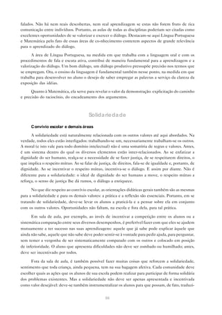 falados. Não há nem reais descobertas, nem real aprendizagem se estas não forem fruto de rica
comunicação entre indivíduos. Portanto, as aulas de todas as disciplinas poderiam ser citadas como
excelentes oportunidades de se valorizar e exercer o diálogo. Destacam-se aqui Língua Portuguesa
e Matemática pelo fato de essas áreas de co-nhecimento conterem aspectos de grande relevância
para o aprendizado do diálogo.

      A área de Língua Portuguesa, na medida em que trabalha com a linguagem oral e com os
procedimentos de fala e escuta ativa, contribui de maneira fundamental para a aprendizagem e a
valorização do diálogo. Um bom diálogo, um diálogo produtivo pressupõe precisão nos termos que
se empregam. Ora, o ensino da linguagem é fundamental também nesse ponto, na medida em que
trabalha para desenvolver no aluno o desejo de saber empregar as palavras a serviço da clareza da
exposição das idéias.

      Quanto à Matemática, ela serve para revelar o valor da demonstração: explicitação do caminho
e precisão do raciocínio, do encadeamento dos argumentos.



                                        Solida rieda de

      C onvívio escolar e demais áreas

      A solidariedade está naturalmente relacionada com os outros valores até aqui abordados. Na
verdade, todos eles estão interligados: trabalhando-se um, necessariamente trabalham-se os outros.
A moral (e isto vale para todo domínio intelectual) não é uma somatória de regras e valores. Antes,
é um sistema dentro do qual os diversos elementos estão inter-relacionados. Ao se enfatizar a
dignidade do ser humano, realça-se a necessidade de se fazer justiça, de se respeitarem direitos, o
que implica o respeito mútuo. Ao se falar de justiça, de direitos, fala-se de igualdade e, portanto, de
dignidade. Ao se incentivar o respeito mútuo, incentiva-se o diálogo. E assim por diante. Não é
diferente para a solidariedade: o ideal de dignidade do ser humano a move, o respeito mútuo a
reforça, o senso de justiça lhe dá rumos, o diálogo a enriquece.

      No que diz respeito ao convívio escolar, as orientações didáticas gerais também são as mesmas
para a solidariedade e para os demais valores: a prática e a reflexão são essenciais. Portanto, em se
tratando de solidariedade, deve-se levar os alunos a praticá-la e a pensar sobre ela em conjunto
com os outros valores. Oportunidades não faltam, na escola e fora dela, para tal prática.

      Em sala de aula, por exemplo, ao invés de incentivar a competição entre os alunos ou a
sistemática comparação entre seus diversos desempenhos, é preferível fazer com que eles se ajudem
mutuamente a ter sucesso nas suas aprendizagens: aquele que já sabe pode explicar àquele que
ainda não sabe, aquele que não sabe deve poder sentir-se à vontade para pedir ajuda, para perguntar,
sem temer a vergonha de ser sistematicamente comparado com os outros e colocado em posição
de inferioridade. O aluno que apresenta dificuldades não deve ser zombado ou humilhado; antes,
deve ser incentivado por todos.

      Fora da sala de aula, é também possível fazer muitas coisas que reforcem a solidariedade,
sentimento que toda criança, ainda pequena, tem na sua bagagem afetiva. Cada comunidade deve
escolher quais as ações que os alunos de sua escola podem realizar para participar de forma solidária
dos problemas existentes. Mas a solidariedade não deve ser apenas apresentada e incentivada
como valor desejável: deve-se também instrumentalizar os alunos para que possam, de fato, traduzi-


                                                  86
 