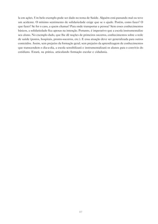 la em ações. Um belo exemplo pode ser dado no tema de Saúde. Alguém está passando mal ou teve
um acidente. O mínimo sentimento de solidariedade exige que se o ajude. Porém, como fazer? O
que fazer? Se for o caso, a quem chamar? Para onde transportar a pessoa? Sem esses conhecimentos
básicos, a solidariedade fica apenas na intenção. Portanto, é imperativo que a escola instrumentalize
seu aluno. No exemplo dado, que lhe dê noções de primeiros socorros, conhecimentos sobre a rede
de saúde (postos, hospitais, pronto-socorros, etc.). E essa atuação deve ser generalizada para outros
conteúdos. Assim, sem prejuízo da formação geral, sem prejuízo da aprendizagem de conhecimentos
que transcendem o dia-a-dia, a escola sensibilizará e instrumentalizará os alunos para o convívio do
cotidiano. Estará, na prática, articulando formação escolar e cidadania.




                                                 87
 