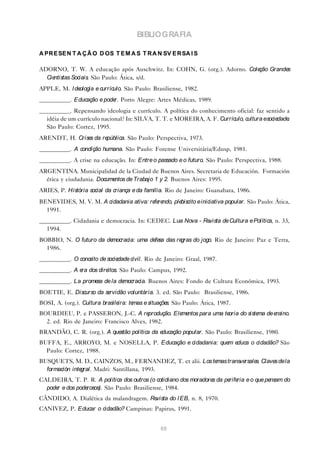 BIBLIOGRAFIA

A PR E SE N T A Ç Ã O D OS T E M A S T R A N SV E R SA I S

ADORNO, T. W. A educação após Auschwitz. In: COHN, G. (org.). Adorno. Coleção Grandes
  Cientistas Sociais. São Paulo: Ática, s/d.
APPLE, M. I deologia e currículo. São Paulo: Brasiliense, 1982.
__________. Educação e pode Porto Alegre: Artes Médicas, 1989.
                           r.
__________. Repensando ideologia e currículo. A política do conhecimento oficial: faz sentido a
  idéia de um currículo nacional? In: SILVA, T. T. e MOREIRA, A. F. Currículo, cultura esociedade.
  São Paulo: Cortez, 1995.
ARENDT, H. Crise da re
                s     pública. São Paulo: Perspectiva, 1973.
__________. A condição humana. São Paulo: Forense Universitária/Edusp, 1981.
__________. A crise na educação. In: Entre o passado e o futuro. São Paulo: Perspectiva, 1988.
ARGENTINA. Municipalidad de la Ciudad de Buenos Aires. Secretaria de Educación. Formación
  ética y ciudadania. Documentos de Trabajo 1 y 2. Buenos Aires: 1995.
ARIES, P. História social da criança e da família. Rio de Janeiro: Guanabara, 1986.
BENEVIDES, M. V. M. A cidadania ativa: re re
                                         fe ndo, plebiscito e iniciativa popular. São Paulo: Ática,
  1991.
__________. Cidadania e democracia. In: CEDEC. Lua Nova - Revista de Cultura e Política, n. 33,
  1994.
BOBBIO, N. O futuro da democracia: uma de sa das re
                                         fe        gras do jogo. Rio de Janeiro: Paz e Terra,
  1986.
__________. O conce de socie
                   ito      dade civil. Rio de Janeiro: Graal, 1987.
__________. A e dos dire
               ra       itos. São Paulo: Campus, 1992.
__________. La prome de la de
                    sa       mocracia. Buenos Aires: Fondo de Cultura Económica, 1993.
BOETIE, E. Discurso da servidão voluntária. 3. ed. São Paulo: Brasiliense, 1986.
BOSI, A. (org.). Cultura brasileira: temas e situaçõe São Paulo: Ática, 1987.
                                                     s.
BOURDIEU, P. e PASSERON, J.-C. A re       produção. Ele ntos para uma te
                                                       me               oria do siste de e
                                                                                     ma   nsino.
  2. ed. Rio de Janeiro: Francisco Alves, 1982.
BRANDÃO, C. R. (org.). A questão política da educação popular. São Paulo: Brasiliense, 1980.
BUFFA, E., ARROYO, M. e NOSELLA, P. Educação e cidadania: quem educa o cidadão? São
  Paulo: Cortez, 1988.
BUSQUETS, M. D., CAINZOS, M., FERNANDEZ, T. et alii. Los temas transversale Clave de la
                                                                           s.    s
  formación integral. Madri: Santillana, 1993.
CALDEIRA, T. P. R. A política dos outros (o cotidiano dos moradore da pe ria e o que pe
                                                                  s     rife           nsam do
  pode e dos pode
      r          rosos). São Paulo: Brasiliense, 1984.
CÂNDIDO, A. Dialética da malandragem. Revista do I EB, n. 8, 1970.
CANIVEZ, P. Educar o cidadão? Campinas: Papirus, 1991.


                                                89
 