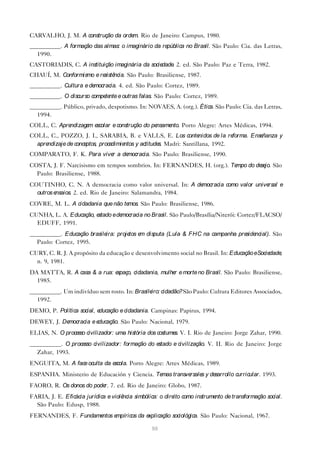 CARVALHO, J. M. A construção da orde Rio de Janeiro: Campus, 1980.
                                    m.
__________. A formação das almas: o imaginário da república no Brasil. São Paulo: Cia. das Letras,
  1990.
CASTORIADIS, C. A instituição imaginária da sociedade 2. ed. São Paulo: Paz e Terra, 1982.
                                                     .
CHAUÍ, M. Conformismo e re ncia. São Paulo: Brasiliense, 1987.
                          sistê
__________. Cultura e democracia. 4. ed. São Paulo: Cortez, 1989.
__________. O discurso compe nte e outras falas. São Paulo: Cortez, 1989.
                            te
__________. Público, privado, despotismo. In: NOVAES, A. (org.). Ética. São Paulo: Cia. das Letras,
  1994.
COLL, C. Aprendizage e
                    m scolar e construção do pensamento. Porto Alegre: Artes Médicas, 1994.
COLL, C., POZZO, J. I., SARABIA, B. e VALLS, E. Los conte          nidos de la reforma. Enseñanza y
  aprendizaje de conceptos, procedimientos y actitude Madri: Santillana, 1992.
                                                     s.
COMPARATO, F. K. Para vive a de
                          r    mocracia. São Paulo: Brasiliense, 1990.
COSTA, J. F. Narcisismo em tempos sombrios. In: FERNANDES, H. (org.). Tempo do de jo. São
                                                                                 se
  Paulo: Brasiliense, 1988.
COUTINHO, C. N. A democracia como valor universal. In: A democracia como valor universal e
  outros ensaios. 2. ed. Rio de Janeiro: Salamandra, 1984.
COVRE, M. L. A cidadania que não temos. São Paulo: Brasiliense, 1986.
CUNHA, L. A. Educação, estado e democracia no Brasil. São Paulo/Brasília/Niterói: Cortez/FLACSO/
  EDUFF, 1991.
__________. Educação brasileira: proje e disputa (Lula & FHC na campanha pre ncial). São
                                      tos m                                 side
  Paulo: Cortez, 1995.
CURY, C. R. J. A propósito da educação e desenvolvimento social no Brasil. In: Educação eSociedade,
  n. 9, 1981.
DA MATTA, R. A casa & a rua: espaço, cidadania, mulhe e morte no Brasil. São Paulo: Brasiliense,
                                                     r
  1985.
__________. Um indivíduo sem rosto. In: Brasile cidadão? São Paulo: Cultura Editores Associados,
                                               iro:
  1992.
DEMO, P. Política social, educação e cidadania. Campinas: Papirus, 1994.
DEWEY, J. Democracia e educação. São Paulo: Nacional, 1979.
ELIAS, N. O proce civilizador: uma história dos costume V. I. Rio de Janeiro: Jorge Zahar, 1990.
                 sso                                   s.
__________. O proce civilizador: formação do e
                   sso                        stado e civilização. V. II. Rio de Janeiro: Jorge
  Zahar, 1993.
ENGUITA, M. A face oculta da escola. Porto Alegre: Artes Médicas, 1989.
ESPANHA. Ministerio de Educación y Ciencia. Temas transversale y de
                                                              s    sarrollo curricular. 1993.
FAORO, R. Os donos do pode 7. ed. Rio de Janeiro: Globo, 1987.
                          r.
FARIA, J. E. Eficácia jurídica e violência simbólica: o dire como instrume de transformação social.
                                                            ito           nto
  São Paulo: Edusp, 1988.
FERNANDES, F. Fundamentos empíricos da explicação sociológica. São Paulo: Nacional, 1967.

                                               90
 