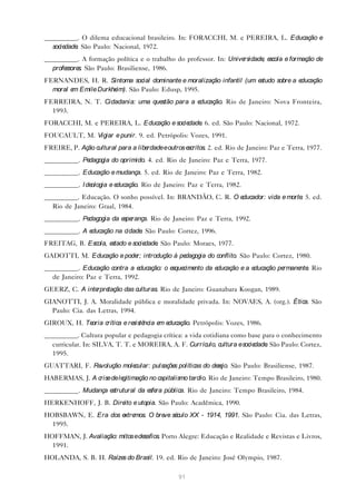 __________. O dilema educacional brasileiro. In: FORACCHI, M. e PEREIRA, L. Educação e
  sociedade São Paulo: Nacional, 1972.
           .
__________. A formação política e o trabalho do professor. In: Universidade e
                                                                           , scola e formação de
  professore São Paulo: Brasiliense, 1986.
            s.
FERNANDES, H. R. Sintoma social dominante e moralização infantil (um estudo sobre a educação
  moral e Emile Durkhe
         m            im). São Paulo: Edusp, 1995.
FERREIRA, N. T. Cidadania: uma questão para a educação. Rio de Janeiro: Nova Fronteira,
  1993.
FORACCHI, M. e PEREIRA, L. Educação e sociedade 6. ed. São Paulo: Nacional, 1972.
                                               .
FOUCAULT, M. Vigiar e punir. 9. ed. Petrópolis: Vozes, 1991.
FREIRE, P. Ação cultural para a liberdade e outros escritos. 2. ed. Rio de Janeiro: Paz e Terra, 1977.
__________. Pedagogia do oprimido. 4. ed. Rio de Janeiro: Paz e Terra, 1977.
__________. Educação e mudança. 5. ed. Rio de Janeiro: Paz e Terra, 1982.
__________. I deologia e educação. Rio de Janeiro: Paz e Terra, 1982.
__________. Educação. O sonho possível. In: BRANDÃO, C. R. O educador: vida e morte 5. ed.
                                                                                   .
  Rio de Janeiro: Graal, 1984.
__________. Pedagogia da e rança. Rio de Janeiro: Paz e Terra, 1992.
                          spe
__________. A educação na cidade São Paulo: Cortez, 1996.
                                .
FREITAG, B. Escola, estado e sociedade São Paulo: Moraes, 1977.
                                      .
GADOTTI, M. Educação e pode introdução à pe
                           r;              dagogia do conflito. São Paulo: Cortez, 1980.
__________. Educação contra a e ducação: o e cime da e
                                            sque nto  ducação e a educação permane . Rio
                                                                                  nte
  de Janeiro: Paz e Terra, 1992.
GEERZ, C. A inte tação das culturas. Rio de Janeiro: Guanabara Koogan, 1989.
                rpre
GIANOTTI, J. A. Moralidade pública e moralidade privada. In: NOVAES, A. (org.). Ética. São
  Paulo: Cia. das Letras, 1994.
GIROUX, H. Teoria crítica e re ncia e e
                              sistê  m ducação. Petrópolis: Vozes, 1986.
__________. Cultura popular e pedagogia crítica: a vida cotidiana como base para o conhecimento
  curricular. In: SILVA, T. T. e MOREIRA, A. F. Currículo, cultura e sociedade São Paulo: Cortez,
                                                                              .
  1995.
GUATTARI, F. Revolução molecular: pulsaçõe políticas do de jo. São Paulo: Brasiliense, 1987.
                                          s               se
HABERMAS, J. A crise de legitimação no capitalismo tardio. Rio de Janeiro: Tempo Brasileiro, 1980.
__________. Mudança estrutural da e ra pública. Rio de Janeiro: Tempo Brasileiro, 1984.
                                   sfe
HERKENHOFF, J. B. Dire e utopia. São Paulo: Acadêmica, 1990.
                      ito
HOBSBAWN, E. Era dos e mos. O bre sé
                      xtre       ve culo XX - 1914, 1991. São Paulo: Cia. das Letras,
  1995.
HOFFMAN, J. Avaliação: mitos e desafios. Porto Alegre: Educação e Realidade e Revistas e Livros,
  1991.
HOLANDA, S. B. H. Raíze do Brasil. 19. ed. Rio de Janeiro: José Olympio, 1987.
                       s

                                                 91
 