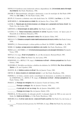 IANNI, O. O professor como intelectual: cultura e dependência. In: Universidade e
                                                                               , scola e formação
  de professore São Paulo: Brasiliense, 1986.
               s.
JACOBI, P. Descentralização, educação e democracia: o caso do município de São Paulo (1989-
  1992). In: Cad. Ce c, n. 49. São Paulo: Cedec, 1995.
                    de
JELIN, E. Construir a cidadania: uma visão desde baixo. In: CEDEC. Lua Nova, n. 32, 1994.
KOWARICK, L. As lutas sociais e a cidade Rio de Janeiro: Paz e Terra, 1987.
                                        .
LAFER, C. Re  construção dos direitos humanos: um diálogo com o pensame de Hanna Are
                                                                       nto          ndt. São
  Paulo: Cia. das Letras, 1988.
LIBÂNEO, J. Democratização da escola pública. São Paulo: Loyola, 1989.
LUCINI, F. G. Te  mas transversale y e
                                  s ducación e valore Espanha: Centro de Apoyo para el
                                              n      s.
  Desarrollo de la Reforma Educativa, 1993.
MARSHALL, T. Cidadania, classe social e status. Rio de Janeiro: Zahar, 1967.
MELO, G. N. Cidadania e competitividade de
                                       : safios educacionais do te iro milê
                                                                  rce      nio. São Paulo: Cortez,
 1994.
MOISÉS, J. A. Democratização e cultura política no Brasil. In: CEDEC. Lua Nova, n. 26, 1990.
MORE, B. I njustiça: as base sociais da obe ncia e da re
                            s              diê          volta. São Paulo: Brasiliense, 1987.
MOSCA, J. J. e AGUIRRE, L. P. Dire humanos (pautas para uma e
                                  itos                       ducação libertadora). Petrópolis:
 Vozes, 1990.
MOTA, C. G. (org.). Brasil e pe ctiva. 16. ed. Rio de Janeiro: Bertrand Brasil, 1987.
                            m rspe
NOVAES, A. (org.). Ética. São Paulo: Cia. das Letras, 1994.
O’DONNEL, G. e REYS, F. W. (orgs.). A democracia no Brasil - dilemas e pe ctivas. São Paulo:
                                                                         rspe
  Vértice, 1988.
OLIVEIRA, F. Da dádiva aos direitos: a dialética da cidadania. In: ANPOCS. Re Bras. de Ciê
                                                                             v.           ncias
  Sociais, n. 25, ano 9 (junho), 1994.
OLIVEN, R. J. Violência e cultura no Brasil. Rio de Janeiro: Vozes, 1983.
ORTIZ, R. Cultura brasile & ide
                         ira   ntidade nacional. 2. ed. São Paulo: Brasiliense, 1986.
PAIXÃO, L. A. Crime, controle social e consolidação da democracia: as metáforas da cidadania.
  In: O’DONNEL, G. e REYS, F. W. (orgs.). A de   mocracia no Brasil - dilemas e pe ctivas. São
                                                                                  rspe
  Paulo: Vértice, 1988.
PIAGET, J. Psicologia da inte ncia. Rio de Janeiro: Fundo de Cultura, 1958.
                             ligê
__________. Psicologia e pedagogia. Rio de Janeiro: Forense, 1970.
__________. A construção do re na criança. Rio de Janeiro: Zahar/MEC, 1975.
                              al
__________. Psicologia da criança. Rio de Janeiro: Diefel, 1978.
PRADO Jr., B. Descaminhos da educação pós-68. A educação depois de 1968 ou cem anos de
  ilusão. In: Cadernos de De s, n. 8. São Paulo: Brasiliense, 1980.
                            bate
RIBEIRO, R. J. A última razão dos re - e
                                    is nsaios de filosofia e política. São Paulo: Cia. das Letras, s/
  d.
__________. O retorno do bom governo. In: NOVAES, A. (org.). Ética. São Paulo: Cia. das Letras,
  1994.

                                                92
 