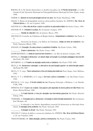 ROCHA, M. S. M. Gestão democrática: os desafios da prática. In: A Paixão de Apre r, n. 6. Rio
                                                                                nde
  Grande do Sul: Secretaria Municipal de Educação/Prefeitura Municipal de Porto Alegre, março
  1994.
SADER, E. Quando os novos personage e
                                   ns ntram e ce São Paulo: Brasiliense, 1988.
                                             m na.
SALES, T. Raízes da desigualdade social na cultura política brasileira. In: ANPOCS. Re Bras. de
                                                                                      v.
  Ciências Sociais, n. 25, ano 9 (junho), 1994.
SANTOS, B. S. Pe mão de Alice o social e o político na pós-mode
                la           :                                 rnidade São Paulo: Cortez, 1995.
                                                                      .
SANTOS, W. G. Cidadania e justiça. Rio de Janeiro: Campus, 1979.
__________. Razõe da de
                 s     sorde Rio de Janeiro: Rocco, 1993.
                            m.
SÃO PAULO. Conselho de Cidadania da Região Sudeste. Conquistando a cidadania. São Paulo, s/
  d.
__________. Secretaria da Justiça e da Defesa da Cidadania. Acesso ao tema da cidadania. São
  Paulo: Imprensa Oficial, 1996.
SAVIANI, D. Educação. Do se comum à consciê
                           nso             ncia filosófica. São Paulo: Cortez, 1980.
__________. Escola e democracia. São Paulo: Cortez, 1988.
SCHWARTZMAN, S. Base do autoritarismo brasile 2. ed. Rio de Janeiro: Campus, 1982.
                    s                        iro.
SENNA, E. Educação e democracia: um estudo de articulação na produção pe
                                             ssa                        dagógica dos anos 80.
  São Paulo: SN, 1994.
SEVERINO, A. J. Filosofia da educação construindo a cidadania. São Paulo: FTD, 1994.
SILVA, J. M. De mocracia e educação: a alternativa da participação popular na administração escolar.
  São Paulo: SN, 1989.
SILVA, T. T. (org.). Teoria educacional crítica e te
                                                 m mpos pós-modernos. Porto Alegre: Artes Médicas,
  1993.
SILVA, T. T. e MOREIRA, A. F. (orgs.). Currículo, cultura e sociedade 2. ed. São Paulo: Cortez,
                                                                     .
  1995.
SOUZA Jr., J. G. (org.). O dire achado na rua. Programa Educação a Distância, 3. ed. Brasília:
                               ito
  UNB, 1990.
SPÓSITO, M. P. O povo vai à escola: luta popular pe e
                                                   la xpansão do ensino público e São Paulo. São
                                                                                 m
  Paulo: Hucitec/Edusp, 1984.
__________. A ilusão fecunda: a luta por educação nos movimentos populare São Paulo: Hucitec/
                                                                         s.
  Edusp, 1993.
TEIXEIRA, A. Educação para a democracia: introdução à administração educacional. Rio de Janeiro:
  José Olympio, s/d.
__________. A educação é um direito: dependência essencial da democracia na efetivação desse
  direito. A educação como problema. São Paulo: Nacional, 1967.
__________. Educação no Brasil. São Paulo: Nacional, 1967.
TELLES, V. Cultura da dádiva, o avesso da cidadania. In: ANPOCS. Re Bras. de Ciê
                                                                   v.           ncias Sociais,
  n. 25, ano 9 (junho), 1994.
TRAGTENBERG, M. Sobre educação, política e sindicalismo. São Paulo: Cortez, 1982.

                                                93
 