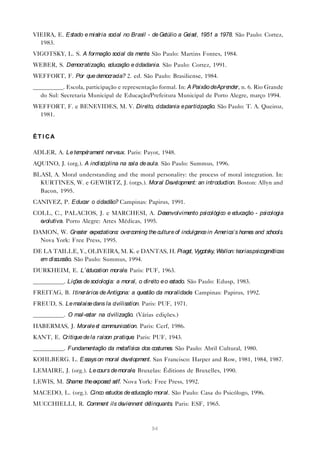 VIEIRA, E. Estado e misé social no Brasil - de Ge
                        ria                      túlio a Ge l, 1951 a 1978. São Paulo: Cortez,
                                                           ise
  1983.
VIGOTSKY, L. S. A formação social da me . São Paulo: Martins Fontes, 1984.
                                       nte
WEBER, S. Democratização, educação e cidadania. São Paulo: Cortez, 1991.
WEFFORT, F. Por que democracia? 2. ed. São Paulo: Brasiliense, 1984.
__________. Escola, participação e representação formal. In: A Paixão deApre r, n. 6. Rio Grande
                                                                            nde
  do Sul: Secretaria Municipal de Educação/Prefeitura Municipal de Porto Alegre, março 1994.
WEFFORT, F. e BENEVIDES, M. V. Dire cidadania e participação. São Paulo: T. A. Queiroz,
                                   ito,
 1981.


ÉT I CA

ADLER, A. Le te rame ne ux. Paris: Payot, 1948.
               mpé  nt rve
AQUINO, J. (org.). A indisciplina na sala de aula. São Paulo: Summus, 1996.
BLASI, A. Moral understanding and the moral personality: the process of moral integration. In:
  KURTINES, W. e GEWIRTZ, J. (orgs.). Moral De lopme an introduction. Boston: Allyn and
                                                 ve       nt:
  Bacon, 1995.
CANIVEZ, P. Educar o cidadão? Campinas: Papirus, 1991.
COLL, C., PALACIOS, J. e MARCHESI, A. De nvolvime psicológico e e
                                                se nto           ducação - psicologia
  evolutiva. Porto Alegre: Artes Médicas, 1995.
DAMON, W. Gre r e ctations: ove
               ate xpe         rcoming the culture of indulge in Ame
                                                             nce    rica’s home and schools.
                                                                               s
  Nova York: Free Press, 1995.
DE LA TAILLE, Y., OLIVEIRA, M. K. e DANTAS, H. Piage Vygotsky, Wallon: te
                                                    t,                   orias psicoge ticas
                                                                                      né
  e discussão. São Paulo: Summus, 1994.
   m
DURKHEIM, E. L’éducation morale Paris: PUF, 1963.
                               .
__________. Liçõe de sociologia: a moral, o dire e o e
                 s                              ito   stado. São Paulo: Edusp, 1983.
FREITAG, B. I tinerários de Antígona: a questão da moralidade Campinas: Papirus, 1992.
                                                             .
FREUD, S. Le malaise dans la civilisation. Paris: PUF, 1971.
__________. O mal-estar na civilização. (Várias edições.)
HABERMAS, J. Morale e communication. Paris: Cerf, 1986.
                     t
KANT, E. Critique de la raison pratique Paris: PUF, 1943.
                                       .
__________. Fundamentação da metafísica dos costume São Paulo: Abril Cultural, 1980.
                                                   s.
KOHLBERG. L. Essays on moral de lopme San Francisco: Harper and Row, 1981, 1984, 1987.
                               ve    nt.
LEMAIRE, J. (org.). Le cours de morale Bruxelas: Éditions de Bruxelles, 1990.
                                      .
LEWIS, M. Shame the e
               :     xpose se Nova York: Free Press, 1992.
                          d lf.
MACEDO, L. (org.). Cinco estudos de educação moral. São Paulo: Casa do Psicólogo, 1996.
MUCCHIELLI, R. Comme ils de nne dé
                    nt     vie nt linquants. Paris: ESF, 1965.



                                              94
 