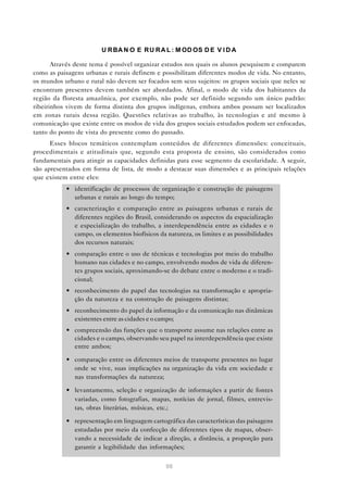 U R BA N O E R U R A L : M OD OS D E V I D A

       Através deste tema é possível organizar estudos nos quais os alunos pesquisem e comparem
como as paisagens urbanas e rurais definem e possibilitam diferentes modos de vida. No entanto,
os mundos urbano e rural não devem ser focados sem seus sujeitos: os grupos sociais que neles se
encontram presentes devem também ser abordados. Afinal, o modo de vida dos habitantes da
região da floresta amazônica, por exemplo, não pode ser definido segundo um único padrão:
ribeirinhos vivem de forma distinta dos grupos indígenas, embora ambos possam ser localizados
em zonas rurais dessa região. Questões relativas ao trabalho, às tecnologias e até mesmo à
comunicação que existe entre os modos de vida dos grupos sociais estudados podem ser enfocadas,
tanto do ponto de vista do presente como do passado.
      Esses blocos temáticos contemplam conteúdos de diferentes dimensões: conceituais,
procedimentais e atitudinais que, segundo esta proposta de ensino, são considerados como
fundamentais para atingir as capacidades definidas para esse segmento da escolaridade. A seguir,
são apresentados em forma de lista, de modo a destacar suas dimensões e as principais relações
que existem entre eles:
           • identificação de processos de organização e construção de paisagens
             urbanas e rurais ao longo do tempo;
           • caracterização e comparação entre as paisagens urbanas e rurais de
             diferentes regiões do Brasil, considerando os aspectos da espacialização
             e especialização do trabalho, a interdependência entre as cidades e o
             campo, os elementos biofísicos da natureza, os limites e as possibilidades
             dos recursos naturais;
           • comparação entre o uso de técnicas e tecnologias por meio do trabalho
             humano nas cidades e no campo, envolvendo modos de vida de diferen-
             tes grupos sociais, aproximando-se do debate entre o moderno e o tradi-
             cional;
           • reconhecimento do papel das tecnologias na transformação e apropria-
             ção da natureza e na construção de paisagens distintas;
           • reconhecimento do papel da informação e da comunicação nas dinâmicas
             existentes entre as cidades e o campo;
           • compreensão das funções que o transporte assume nas relações entre as
             cidades e o campo, observando seu papel na interdependência que existe
             entre ambos;

           • comparação entre os diferentes meios de transporte presentes no lugar
             onde se vive, suas implicações na organização da vida em sociedade e
             nas transformações da natureza;

           • levantamento, seleção e organização de informações a partir de fontes
             variadas, como fotografias, mapas, notícias de jornal, filmes, entrevis-
             tas, obras literárias, músicas, etc.;

           • representação em linguagem cartográfica das características das paisagens
             estudadas por meio da confecção de diferentes tipos de mapas, obser-
             vando a necessidade de indicar a direção, a distância, a proporção para
             garantir a legibilidade das informações;

                                               98
 