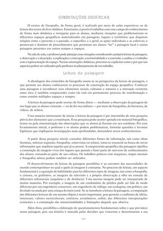 ORIENTAÇÕES DIDÁTICAS
       O ensino de Geografia, de forma geral, é realizado por meio de aulas expositivas ou da
leitura dos textos do livro didático. Entretanto, é possível trabalhar com esse campo do conhecimento
de forma mais dinâmica e instigante para os alunos, mediante situações que problematizem os
diferentes espaços geográficos materializados em paisagens, lugares e territórios; que disparem
relações entre o presente e o passado, o específico e o geral, as ações individuais e as coletivas; e
promovam o domínio de procedimentos que permitam aos alunos “ler” a paisagem local e outras
paisagens presentes em outros tempos e espaços.
      Na sala de aula, o professor pode planejar essas situações considerando a própria leitura da paisagem,
a observação e a descrição, a explicação e a interação, a territorialidade e a extensão, a análise e o trabalho
com a representação do espaço. Nestas orientações didáticas, procurou-se explicitar como e por que tais
aspectos podem ser utilizados pelo professor no planejamento de seu trabalho.

                                     Leitura da paisagem
      A abordagem dos conteúdos da Geografia insere-se na perspectiva da leitura da paisagem, o
que permite aos alunos conhecerem os processos de construção do espaço geográfico. Conhecer
uma paisagem é reconhecer seus elementos sociais, culturais e naturais e a interação existente
entre eles; é também compreender como ela está em permanente processo de transformação e
como contém múltiplos espaços e tempos.
     A leitura da paisagem pode ocorrer de forma direta — mediante a observação da paisagem de
um lugar que os alunos visitaram — ou de for-ma indireta — por meio de fotografias, da literatura, de
vídeos, de relatos.
      Uma maneira interessante de iniciar a leitura da paisagem é por intermédio de uma pesquisa
prévia dos elementos que a constituem. Essa pesquisa pode ocorrer apoiada em material fotográfico,
textos ou pela sistematização das observações que os alunos já fizeram em seu cotidiano. Por esse
levantamento inicial, o professor e os alunos podem problematizar, formular questões e levantar
hipóteses que impliquem investigações mais aprofundadas, demandem novos conhecimentos.

       A partir dessa pesquisa inicial, consultar diferentes fontes de informação, tais como obras
literárias, músicas regionais, fotografias, entrevistas ou relatos, torna-se essencial na busca de novas
informações que ampliem aquelas que já se possui. A compreensão geográfica das paisagens significa
a construção de imagens vivas dos lugares que passam a fazer parte do universo de conhecimentos
dos alunos, tornando-se parte de sua cultura. Os trabalhos práticos com maquetes, mapas mentais
e fotografias aéreas podem também ser utilizados.
      O desenvolvimento da leitura da paisagem possibilita ir ao encontro das necessidades do
mundo contemporâneo no qual o apelo às imagens é constante. No processo de leitura, um aspecto
fundamental é a aquisição de habilidades para ler diferentes tipos de imagens, tais como a fotografia,
o cinema, os grafismos, as imagens da televisão e a própria observação a olho nu tomada de
diferentes referenciais (angulares e de distância). Uma mesma imagem pode ser interpretada de
muitas maneiras. Por exemplo, a imagem de um condomínio de prédios pode ser lida de modo
diferente por um engenheiro construtor, um engenheiro de tráfego, um ecologista, um político, um
favelado ou ainda por uma criança do meio rural. Ao se introduzir a leitura da paisagem, a comparação
das diferentes leituras de um mesmo objeto é muito importante, pois permite o confronto de idéias,
interesses, valores socioculturais, estéticos, econômicos, enfim, das diferentes interpretações
existentes e a constatação das intencionalidades e limitações daquele que observa.
    Além disso, possibilita a elaboração de questionamentos fundamentais sobre o que prevalece
numa paisagem, pois sua história é marcada pelas decisões que venceram e determinaram a sua

                                                     101
 