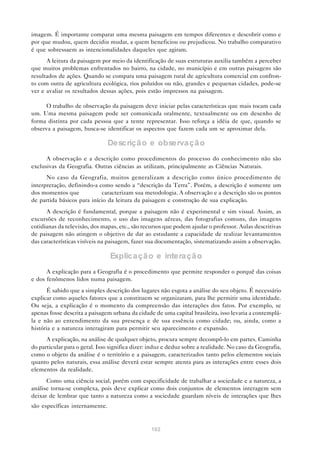 imagem. É importante comparar uma mesma paisagem em tempos diferentes e descobrir como e
por que mudou, quem decidiu mudar, a quem beneficiou ou prejudicou. No trabalho comparativo
é que sobressaem as intencionalidades daqueles que agiram.
      A leitura da paisagem por meio da identificação de suas estruturas auxilia também a perceber
que muitos problemas enfrentados no bairro, na cidade, no município e em outras paisagens são
resultados de ações. Quando se compara uma paisagem rural de agricultura comercial em confron-
to com outra de agricultura ecológica, rios poluídos ou não, grandes e pequenas cidades, pode-se
ver e avaliar os resultados dessas ações, pois estão impressos na paisagem.

      O trabalho de observação da paisagem deve iniciar pelas características que mais tocam cada
um. Uma mesma paisagem pode ser comunicada oralmente, textualmente ou em desenho de
forma distinta por cada pessoa que a tente representar. Isso reforça a idéia de que, quando se
observa a paisagem, busca-se identificar os aspectos que fazem cada um se aproximar dela.

                                Descriçã o e observa çã o
      A observação e a descrição como procedimentos do processo do conhecimento não são
exclusivas da Geografia. Outras ciências as utilizam, principalmente as Ciências Naturais.
      No caso da Geografia, muitos generalizam a descrição como único procedimento de
interpretação, definindo-a como sendo a “descrição da Terra”. Porém, a descrição é somente um
dos momentos que            caracterizam sua metodologia. A observação e a descrição são os pontos
de partida básicos para início da leitura da paisagem e construção de sua explicação.
      A descrição é fundamental, porque a paisagem não é experimental e sim visual. Assim, as
excursões de reconhecimento, o uso das imagens aéreas, das fotografias comuns, das imagens
cotidianas da televisão, dos mapas, etc., são recursos que podem ajudar o professor. Aulas descritivas
de paisagem não atingem o objetivo de dar ao estudante a capacidade de realizar levantamentos
das características visíveis na paisagem, fazer sua documentação, sistematizando assim a observação.

                                Explicação e interação
      A explicação para a Geografia é o procedimento que permite responder o porquê das coisas
e dos fenômenos lidos numa paisagem.
       É sabido que a simples descrição dos lugares não esgota a análise do seu objeto. É necessário
explicar como aqueles fatores que a constituem se organizaram, para lhe permitir uma identidade.
Ou seja, a explicação é o momento da compreensão das interações dos fatos. Por exemplo, se
apenas fosse descrita a paisagem urbana da cidade de uma capital brasileira, isso levaria a contemplá-
la e não ao entendimento da sua presença e de sua essência como cidade; ou, ainda, como a
história e a natureza interagiram para permitir seu aparecimento e expansão.
      A explicação, na análise de qualquer objeto, procura sempre decompô-lo em partes. Caminha
do particular para o geral. Isso significa dizer: induz e deduz sobre a realidade. No caso da Geografia,
como o objeto da análise é o território e a paisagem, caracterizados tanto pelos elementos sociais
quanto pelos naturais, essa análise deverá estar sempre atenta para as interações entre esses dois
elementos da realidade.
      Como uma ciência social, porém com especificidade de trabalhar a sociedade e a natureza, a
análise torna-se complexa, pois deve explicar como dois conjuntos de elementos interagem sem
deixar de lembrar que tanto a natureza como a sociedade guardam níveis de interações que lhes
são específicas internamente.


                                                 102
 