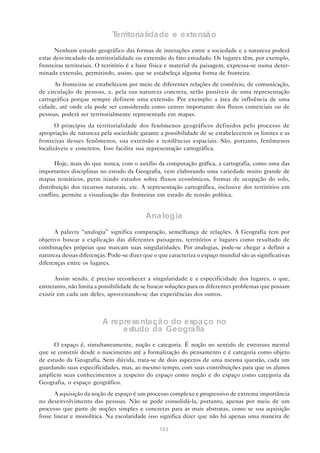 Territorialidade e extensão
      Nenhum estudo geográfico das formas de interações entre a sociedade e a natureza poderá
estar desvinculado da territorialidade ou extensão do fato estudado. Os lugares têm, por exemplo,
fronteiras territoriais. O território é a base física e material da paisagem, expressa-se numa deter-
minada extensão, permitindo, assim, que se estabeleça alguma forma de fronteira.
      As fronteiras se estabelecem por meio de diferentes relações de comércio, de comunicação,
de circulação de pessoas, e, pela sua natureza concreta, serão passíveis de uma representação
cartográfica porque sempre definem uma extensão. Por exemplo: a área de influência de uma
cidade, até onde ela pode ser considerada como centro importante dos fluxos comerciais ou de
pessoas, poderá ser territorialmente representada em mapas.
       O princípio da territorialidade dos fenômenos geográficos definidos pelo processo de
apropriação de natureza pela sociedade garante a possibilidade de se estabelecerem os limites e as
fronteiras desses fenômenos, sua extensão e tendências espaciais. São, portanto, fenômenos
localizáveis e concretos. Isso facilita sua representação cartográfica.

       Hoje, mais do que nunca, com o auxílio da computação gráfica, a cartografia, como uma das
importantes disciplinas no estudo da Geografia, vem elaborando uma variedade muito grande de
mapas temáticos, perm itindo estudos sobre fluxos econômicos, formas de ocupação do solo,
distribuição dos recursos naturais, etc. A representação cartográfica, inclusive dos territórios em
conflito, permite a visualização das fronteiras em estado de tensão política.


                                           Ana logia
      A palavra “analogia” significa comparação, semelhança de relações. A Geografia tem por
objetivo buscar a explicação das diferentes paisagens, territórios e lugares como resultado de
combinações próprias que marcam suas singularidades. Por analogias, pode-se chegar a definir a
natureza dessas diferenças. Pode-se dizer que o que caracteriza o espaço mundial são as significativas
diferenças entre os lugares.

       Assim sendo, é preciso reconhecer a singularidade e a especificidade dos lugares, o que,
entretanto, não limita a possibilidade de se buscar soluções para os diferentes problemas que possam
existir em cada um deles, aproveitando-se das experiências dos outros.



                         A representa çã o do espa ço no
                              estudo da Geogra fia
      O espaço é, simultaneamente, noção e categoria. É noção no sentido de estrutura mental
que se constrói desde o nascimento até a formalização do pensamento e é categoria como objeto
de estudo da Geografia. Sem dúvida, trata-se de dois aspectos de uma mesma questão, cada um
guardando suas especificidades, mas, ao mesmo tempo, com suas contribuições para que os alunos
ampliem seus conhecimentos a respeito do espaço como noção e do espaço como categoria da
Geografia, o espaço geográfico.
      A aquisição da noção de espaço é um processo complexo e progressivo de extrema importância
no desenvolvimento das pessoas. Não se pode consolidá-la, portanto, apenas por meio de um
processo que parte de noções simples e concretas para as mais abstratas, como se sua aquisição
fosse linear e monolítica. Na escolaridade isso significa dizer que não há apenas uma maneira de

                                                103
 