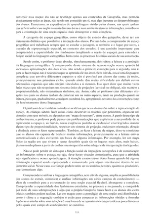 construir essa noção: ela não se restringe apenas aos conteúdos da Geografia, mas permeia
praticamente todas as áreas, não sendo um conteúdo em si, mas algo inerente ao desenvolvimento
dos alunos. Entretanto, as experiências de aprendizagem vividas pelos alunos, nas quais tenham
que refletir sobre essa noção nas mais diversas áreas e num ambiente rico em informações, contribuem
para a construção de uma noção espacial mais abrangente e mais complexa.
      A categoria de espaço geográfico, como objeto de estudo dos geógrafos, deve ter um
tratamento didático que possibilite a interação dos alunos. Por um lado, a compreensão do espaço
geográfico será trabalhada sempre que se estudar a paisagem, o território e o lugar; por outro, a
questão da representação espacial, no contexto dos estudos, é um caminho importante para
compreender a espacialidade dos fenômenos (ampliando a noção de espaço), para entender a
função social da linguagem cartográfica, bem como os processos histórico-sociais de sua construção.
       Sendo assim, o professor deve abordar, simultaneamente, dois eixos: a leitura e a produção
da linguagem cartográfica. A compreensão desse sistema de representação ocorre quando há
sucessivas aproximações dos dois eixos, não sendo o primeiro condição para o segundo, isto é,
para se fazer mapas não é necessário que se aprenda a lê-los antes. Sem dúvida, essa é uma linguagem
complexa que envolve diferentes aspectos e não é possível aos alunos dar conta de todos,
principalmente nos primeiros ciclos, quando ainda têm muita dificuldade em definir outros
referenciais espaciais que não estejam vinculados a si mesmos. Isso quer dizer que muitas vezes
farão mapas que não respeitam um sistema único de projeções (vertical ou oblíqua), não mantêm a
proporcionalidade, não sistematizam símbolos, etc. Assim, cabe ao professor criar diferentes situ-
ações nas quais os alunos tenham de priorizar um ou outro aspecto, tanto na produção quanto na
leitura, para que, gradualmente, consigam coordená-los, apropriando-se tanto das convenções como
do funcionamento dessa linguagem.
       O professor deve também considerar as idéias que seus alunos têm sobre a representação do
espaço. As crianças sabem fazer coisas como descrever os trajetos que percorrem, organizar um
cômodo com seus móveis, ou desenhar um “mapa do tesouro”, entre outras. A partir desse tipo de
conhecimento, o professor pode pensar em problematizações que explicitem a necessidade de se
representar o espaço e, ao fazê-lo, novas exigências poderão se evidenciar: criar legendas, manter
algum tipo de proporcionalidade, respeitar um sistema de projeção, esclarecer orientação, direção
e distância entre os fatos representados. Também, ao fazer a leitura de mapas, deve-se considerar
que os alunos são capazes de deduzir muitas informações, principalmente se a leitura estiver
contextualizada e eles estiverem em busca de alguma informação. Por exemplo, ler um mapa
físico da região em que vivem e tentar descobrir quais são os lugares mais altos, mais baixos,
planos ou não planos a partir do conhecimento que têm sobre o lugar e da interpretação das legendas.
       Não se pode perder de vista que a função social da linguagem cartográfica é de comunicação
de informações sobre o espaço, ou seja, deve haver situação comunicativa, para que a atividade
seja significativa e ocorra aprendizagem. A situação caracteriza-se dessa forma quando há alguma
informação espacial sendo representada e comunicada para algum interlocutor dentro de um
contexto social. Nesse caso, as crianças podem tanto ser os usuários, leitores, quanto os produtores,
que comunicam algo.
       Compreender e utilizar a linguagem cartográfica, sem dúvida alguma, amplia as possibilidades
dos alunos de extrair, comunicar e analisar informações em vários campos do conhecimento —
além de contribuir para a estruturação de uma noção espacial flexível, abrangente e complexa.
Compreender a espacialidade dos fenômenos estudados, no presente e no passado, e compará-la
por meio de suas sobreposições é algo que a própria Geografia busca fazer e os alunos dos ciclos
iniciais também podem realizar. Ler em mapas como a população de uma região está distribuída e
como o clima e a vegetação também o estão para comparar as informações obtidas e formular
hipóteses variadas sobre suas relações é uma forma de se aproximar e compreender os procedimentos
pelos quais este campo do conhecimento se constitui.

                                                104
 