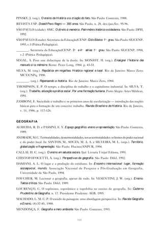 PINSKY, J. (org.). O ensino de História e a criação do fato. São Paulo: Contexto, 1988.
REVISTA USP. Dossiê Povo Ne — 300 anos. São Paulo, n. 28, dez./jan./fev. 95-96.
                           gro
SÃO PAULO (cidade). SMC. O dire à me
                               ito  mória. Patrimônio histórico e cidadania. São Paulo: DPH,
  1992.
SÃO PAULO (Estado). Secretaria da Educação/CENP. Ciclo Básico: 1º grau. São Paulo: SE/CENP,
   1993, v.1 (Prática Pedagógica).
________. Secretaria da Educação/CENP. 3ª e 4ª sé s: 1º grau. São Paulo: SE/CENP, 1994,
                                                 rie
  v.2 (Prática Pedagógica).
SEGAL, A. Pour une didactique de la durée. In: MONIOT, H. (org.). Ense r l’histoire de
                                                                      igne         : s
   manue à la mé
        ls      moire Berne: Peter Long, 1984. p. 43-51.
                     .
SILVA, M. (org.). República e migalhas. História re
                             m                     gional e local. Rio de Janeiro: Marco Zero;
  MCT/CNPq, 1990.
________. (org.). Re nsando a história. Rio de Janeiro: Marco Zero, 1984.
                    pe
THOMPSON, E. P. O tempo, a disciplina do trabalho e o capitalismo industrial. In: SILVA, T.
  (org.). Trabalho, educação eprática social. Por uma formação humana. Porto Alegre: Artes Médicas,
   1991.
ZAMBONI, E. Sociedade e trabalho e os primeiros anos de escolarização — introdução das noções
  básicas para a formação de um conceito: trabalho. Revista Brasile de História. Rio de Janeiro,
                                                                   ira
   v. 11, 1986, p. 117-126.


GE OGR A F I A
ALMEIDA, R. D. e PASSINI, E. Y. Espaço geográfico: ensino e re se
                                                              pre ntação. São Paulo: Contexto,
   1989.
ANDRADE, M. C. Territorialidades, desterritorialidades, novas territorialidades: os limites do poder nacional
  e do poder local. In: SANTOS, M., SOUZA, M. A. A. e SILVEIRA, M. L. (orgs.). Te                    rritório,
   globalização e fragmentação. São Paulo: Hucitec/ANPUR, 1994.
CALLAI, H. C. (org.). O ensino e e
                                m studos sociais. Ijuí: Livraria Unijuí Editora, 1991.
CHISTOFOFOCETTI, A. (org.). Pe ctivas da ge
                              rspe         ografia. São Paulo: Difel, 1992.
DAMIANI, A. L. O lugar e a produção do cotidiano. In: Encontro internacional: lugar, formação
   soci espaci al , mundo. Associação Nacional de Pesquisa e Pós-Graduação em Geografia,
   Universidade de São Paulo, 1994.
FOUCHER, M. Lecionar a geografia, apesar de tudo. In: VESENTINI, J. W. (org.). Ensino.
   Textos críticos. São Paulo: Difel, 1989.
LOURENÇO, C. O topônimo, toporâmico e topofobia no ensino de geografia. In: Caderno
  Prudentino de Geografia, n. 17. Presidente Prudente: AGB, 1995.
MACHADO, L. M. C. P. O estudo da paisagem: uma abordagem perspectiva. In: Revista Geografia
   e Ensino, (8):37-45, 1988.
MENDONÇA, F. Geografia e me ambie . São Paulo: Contexto, 1993.
                           io    nte


                                                    106
 