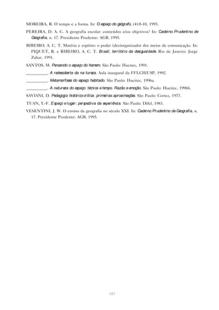 MOREIRA, R. O tempo e a forma. In: O espaço do geógrafo, (4):8-10, 1995.
PEREIRA, D. A. C. A geografia escolar: conteúdos e/ou objetivos? In: Caderno Prudentino de
  Geografia, n. 17. Presidente Prudente: AGB, 1995.
RIBEIRO, A. C. T. Matéria e espírito: o poder (des)organizador dos meios de comunicação. In:
  PIQUET, R. e RIBEIRO, A. C. T. Brasil, te    rritório da desigualdade Rio de Janeiro: Jorge
                                                                       .
  Zahar, 1991.
SANTOS, M. Pensando o espaço do home São Paulo: Hucitec, 1991.
                                    m.
__________. A re scobe da na ture Aula inaugural da FFLCH/USP, 1992.
                de    rta        za.
__________. Metamorfose do e
                       s    spaço habitado. São Paulo: Hucitec, 1996a.
__________. A nature do e
                    za   spaço: técnica e tempo. Razão e emoção. São Paulo: Hucitec, 1996b.
SAVIANI, D. Pedagogia histórico-crítica: primeiras aproximaçõe São Paulo: Cortez, 1977.
                                                              s.
TUAN, Y.-F. Espaço e lugar: pe ctiva da e riê
                              rspe       xpe ncia. São Paulo: Difel, 1983.
VESENTINI, J. W. O ensino da geografia no século XXI. In: Cade Prude
                                                              rno   ntino de Geografia, n.
  17. Presidente Prudente: AGB, 1995.




                                              107
 