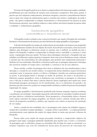 O ensino de Geografia pode levar os alunos a compreenderem de forma mais ampla a realidade,
possibilitando que nela interfiram de maneira mais consciente e propositiva. Para tanto, porém, é
preciso que eles adquiram conhecimentos, dominem categorias, conceitos e procedimentos básicos
com os quais este campo do conhecimento opera e constitui suas teorias e explicações, de modo a
poder não apenas compreender as relações socioculturais e o funcionamento da natureza às quais
historicamente pertence, mas também conhecer e saber utilizar uma forma singular de pensar sobre
a realidade: o conhecimento geográfico.

                           Conhecimento geográ fico:
                      ca ra cterística s e importâ ncia socia l

    A Geografia estuda as relações entre o processo histórico que regula a formação das sociedades
humanas e o funcionamento da natureza, por meio da leitura do espaço geográfico e da paisagem.

      A divisão da Geografia em campos de conhecimento da sociedade e da natureza tem propiciado
um aprofundamento temático de seus objetos de estudo. Essa divisão é necessária, como um recurso
didático, para distinguir os elementos sociais ou naturais, mas é artificial, na medida em que o
objetivo da Geografia é explicar e compreender as relações entre a sociedade e a natureza, e como
ocorre a apropriação desta por aquela. Na busca dessa abordagem relacional, a Geografia tem que
trabalhar com diferentes noções espaciais e temporais, bem como com os fenômenos sociais, culturais
e naturais que são característicos de cada paisagem, para permitir uma compreensão processual e
dinâmica de sua constituição. Identificar e relacionar aquilo que na paisagem representa as heranças
das sucessivas relações no tempo entre a sociedade e a natureza é um de seus objetivos.

      Nesse sentido, a análise da paisagem deve focar as dinâmicas de suas transformações e não a
descrição e o estudo de um mundo estático. A compreensão dessas dinâmicas requer movimentos
constantes entre os processos sociais e os físicos e biológicos, inseridos em contextos particulares
ou gerais. A preocupação básica é abranger os modos de produzir, de existir e de perceber os
diferentes espaços geográficos; como os fenômenos que constituem as paisagens se relacionam
com a vida que as anima. Para tanto, é preciso observar, buscar explicações para aquilo que, numa
determinada paisagem, permaneceu ou foi transformado, isto é, os elementos do passado e do
presente que nela convivem e podem ser compreendidos mediante a análise do processo de produção/
organização do espaço.
       O espaço geográfico é historicamente produzido pelo homem enquanto organiza econômica
e socialmente sua sociedade. A percepção espacial de cada indivíduo ou sociedade é também marcada
por laços afetivos e referências socioculturais. Nessa perspectiva, a historicidade enfoca o homem
como sujeito construtor do espaço geográfico, um homem social e cultural, situado para além e
através da perspectiva econômica e política, que imprime seus valores no processo de construção
de seu espaço.

     Assim, o estudo de uma totalidade, isto é, da paisagem como síntese de múltiplos espaços e
tempos deve considerar o espaço topológico — o espaço vivido e o percebido — e o espaço produzido
economicamente como algumas das noções de espaço dentre as tantas que povoam o discurso da
Geografia.

      Pensar sobre essas noções de espaço pressupõe considerar a compreensão subjetiva da
paisagem como lugar: a paisagem ganhando significados para aqueles que a vivem e a constroem.
As percepções que os indivíduos, grupos ou sociedades têm do lugar nos quais se encontram e as
relações singulares que com ele estabelecem fazem parte do processo de construção das

                                                74
 