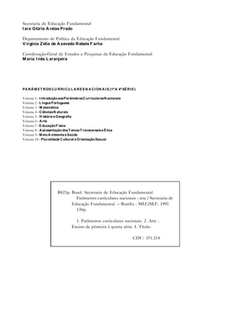 Secretaria de Educação Fundamental
I ara Glória A reias Prado

Departamento de Política da Educação Fundamental
V irgínia Z élia de A zevedo R ebeis F arha

Coordenação-Geral de Estudos e Pesquisas da Educação Fundamental
M aria I nês L aranjeira




PA R Â M E T R OS C U R R I C U L A R E S N A C I ON A I S (1ª A 4ª SÉ R I E )

Volume 1 - I ntrodução aos Parâmetros C urriculares N acionais
Volume 2 - L íngua Portuguesa
Volume 3 - M atemática
Volume 4 - C iências N aturais
Volume 5 - H istória e Geografia
Volume 6 - A rte
Volume 7 - E ducação F ísica
Volume 8 - A presentação dos T emas T ransversais e É tica
Volume 9 - M eio A mbiente e Saúde
Volume 10 - Pluralidade C ultural e Orientação Sexual




                        B823p Brasil. Secretaria de Educação Fundamental.
                                Parâmetros curriculares nacionais : arte / Secretaria de
                              Educação Fundamental. – Brasília : MEC/SEF, 1997.
                                130p.

                                   1. Parâmetros curriculares nacionais. 2. Arte :
                                 Ensino de primeira à quarta série. I. Título.

                                                                            CDU: 371.214
 