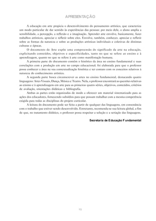 APRESENTAÇÃO

      A educação em arte propicia o desenvolvimento do pensamento artístico, que caracteriza
um modo particular de dar sentido às experiências das pessoas: por meio dele, o aluno amplia a
sensibilidade, a percepção, a reflexão e a imaginação. Aprender arte envolve, basicamente, fazer
trabalhos artísticos, apreciar e refletir sobre eles. Envolve, também, conhecer, apreciar e refletir
sobre as formas da natureza e sobre as produções artísticas individuais e coletivas de distintas
culturas e épocas.
      O documento de Arte expõe uma compreensão do significado da arte na educação,
explicitando conteúdos, objetivos e especificidades, tanto no que se refere ao ensino e à
aprendizagem, quanto no que se refere à arte como manifestação humana.
      A primeira parte do documento contém o histórico da área no ensino fundamental e suas
correlações com a produção em arte no campo educacional; foi elaborada para que o professor
possa conhecer a área na sua contextualização histórica e ter contato com os conceitos relativos à
natureza do conhecimento artístico.
      A segunda parte busca circunscrever as artes no ensino fundamental, destacando quatro
linguagens: Artes Visuais, Dança, Música e Teatro. Nela, o professor encontrará as questões relativas
ao ensino e à aprendizagem em arte para as primeiras quatro séries, objetivos, conteúdos, critérios
de avaliação, orientações didáticas e bibliografia.
      Ambas as partes estão organizadas de modo a oferecer um material sistematizado para as
ações dos educadores, fornecendo subsídios para que possam trabalhar com a mesma competência
exigida para todas as disciplinas do projeto curricular.
      A leitura do documento pode ser feita a partir de qualquer das linguagens, em consonância
com o trabalho que estiver sendo desenvolvido. Entretanto, recomenda-se sua leitura global, a fim
de que, no tratamento didático, o professor possa respeitar a seleção e a seriação das linguagens.

                                                          Secretaria de E ducação F undamental




                                                 15
 