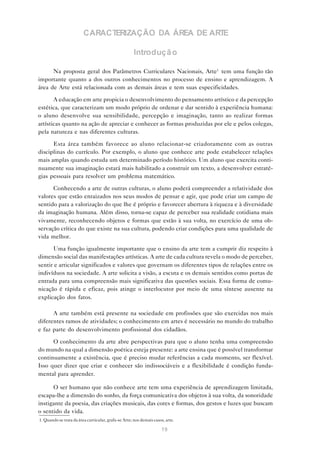 CARACTERIZAÇÃO DA ÁREA DE ARTE

                                                      Introduçã o

      Na proposta geral dos Parâmetros Curriculares Nacionais, Arte1 tem uma função tão
importante quanto a dos outros conhecimentos no processo de ensino e aprendizagem. A
área de Arte está relacionada com as demais áreas e tem suas especificidades.

       A educação em arte propicia o desenvolvimento do pensamento artístico e da percepção
estética, que caracterizam um modo próprio de ordenar e dar sentido à experiência humana:
o aluno desenvolve sua sensibilidade, percepção e imaginação, tanto ao realizar formas
artísticas quanto na ação de apreciar e conhecer as formas produzidas por ele e pelos colegas,
pela natureza e nas diferentes culturas.

      Esta área também favorece ao aluno relacionar-se criadoramente com as outras
disciplinas do currículo. Por exemplo, o aluno que conhece arte pode estabelecer relações
mais amplas quando estuda um determinado período histórico. Um aluno que exercita conti-
nuamente sua imaginação estará mais habilitado a construir um texto, a desenvolver estraté-
gias pessoais para resolver um problema matemático.

      Conhecendo a arte de outras culturas, o aluno poderá compreender a relatividade dos
valores que estão enraizados nos seus modos de pensar e agir, que pode criar um campo de
sentido para a valorização do que lhe é próprio e favorecer abertura à riqueza e à diversidade
da imaginação humana. Além disso, torna-se capaz de perceber sua realidade cotidiana mais
vivamente, reconhecendo objetos e formas que estão à sua volta, no exercício de uma ob-
servação crítica do que existe na sua cultura, podendo criar condições para uma qualidade de
vida melhor.

       Uma função igualmente importante que o ensino da arte tem a cumprir diz respeito à
dimensão social das manifestações artísticas. A arte de cada cultura revela o modo de perceber,
sentir e articular significados e valores que governam os diferentes tipos de relações entre os
indivíduos na sociedade. A arte solicita a visão, a escuta e os demais sentidos como portas de
entrada para uma compreensão mais significativa das questões sociais. Essa forma de comu-
nicação é rápida e eficaz, pois atinge o interlocutor por meio de uma síntese ausente na
explicação dos fatos.

      A arte também está presente na sociedade em profissões que são exercidas nos mais
diferentes ramos de atividades; o conhecimento em artes é necessário no mundo do trabalho
e faz parte do desenvolvimento profissional dos cidadãos.

      O conhecimento da arte abre perspectivas para que o aluno tenha uma compreensão
do mundo na qual a dimensão poética esteja presente: a arte ensina que é possível transformar
continuamente a existência, que é preciso mudar referências a cada momento, ser flexível.
Isso quer dizer que criar e conhecer são indissociáveis e a flexibilidade é condição funda-
mental para aprender.

      O ser humano que não conhece arte tem uma experiência de aprendizagem limitada,
escapa-lhe a dimensão do sonho, da força comunicativa dos objetos à sua volta, da sonoridade
instigante da poesia, das criações musicais, das cores e formas, dos gestos e luzes que buscam
o sentido da vida.
1. Quando se trata da área curricular, grafa-se Arte; nos demais casos, arte.

                                                                     19
 
