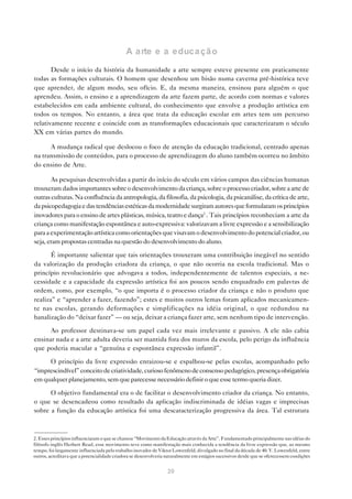 A a rte e a educa çã o

       Desde o início da história da humanidade a arte sempre esteve presente em praticamente
todas as formações culturais. O homem que desenhou um bisão numa caverna pré-histórica teve
que aprender, de algum modo, seu ofício. E, da mesma maneira, ensinou para alguém o que
aprendeu. Assim, o ensino e a aprendizagem da arte fazem parte, de acordo com normas e valores
estabelecidos em cada ambiente cultural, do conhecimento que envolve a produção artística em
todos os tempos. No entanto, a área que trata da educação escolar em artes tem um percurso
relativamente recente e coincide com as transformações educacionais que caracterizaram o século
XX em várias partes do mundo.

      A mudança radical que deslocou o foco de atenção da educação tradicional, centrado apenas
na transmissão de conteúdos, para o processo de aprendizagem do aluno também ocorreu no âmbito
do ensino de Arte.

       As pesquisas desenvolvidas a partir do início do século em vários campos das ciências humanas
trouxeram dados importantes sobre o desenvolvimento da criança, sobre o processo criador, sobre a arte de
outras culturas. Na confluência da antropologia, da filosofia, da psicologia, da psicanálise, da crítica de arte,
da psicopedagogia e das tendências estéticas da modernidade surgiram autores que formularam os princípios
inovadores para o ensino de artes plásticas, música, teatro e dança2 . Tais princípios reconheciam a arte da
criança como manifestação espontânea e auto-expressiva: valorizavam a livre expressão e a sensibilização
para a experimentação artística como orientações que visavam o desenvolvimento do potencial criador, ou
seja, eram propostas centradas na questão do desenvolvimento do aluno.

       É importante salientar que tais orientações trouxeram uma contribuição inegável no sentido
da valorização da produção criadora da criança, o que não ocorria na escola tradicional. Mas o
princípio revolucionário que advogava a todos, independentemente de talentos especiais, a ne-
cessidade e a capacidade da expressão artística foi aos poucos sendo enquadrado em palavras de
ordem, como, por exemplo, “o que importa é o processo criador da criança e não o produto que
realiza” e “aprender a fazer, fazendo”; estes e muitos outros lemas foram aplicados mecanicamen-
te nas escolas, gerando deformações e simplificações na idéia original, o que redundou na
banalização do “deixar fazer” — ou seja, deixar a criança fazer arte, sem nenhum tipo de intervenção.

      Ao professor destinava-se um papel cada vez mais irrelevante e passivo. A ele não cabia
ensinar nada e a arte adulta deveria ser mantida fora dos muros da escola, pelo perigo da influência
que poderia macular a “genuína e espontânea expressão infantil”.

     O princípio da livre expressão enraizou-se e espalhou-se pelas escolas, acompanhado pelo
“imprescindível” conceito de criatividade, curioso fenômeno de consenso pedagógico, presença obrigatória
em qualquer planejamento, sem que parecesse necessário definir o que esse termo queria dizer.

      O objetivo fundamental era o de facilitar o desenvolvimento criador da criança. No entanto,
o que se desencadeou como resultado da aplicação indiscriminada de idéias vagas e imprecisas
sobre a função da educação artística foi uma descaracterização progressiva da área. Tal estrutura



2. Esses princípios influenciaram o que se chamou “Movimento da Educação através da Arte”. Fundamentado principalmente nas idéias do
filósofo inglês Herbert Read, esse movimento teve como manifestação mais conhecida a tendência da livre expressão que, ao mesmo
tempo, foi largamente influenciada pelo trabalho inovador de Viktor Lowenfeld, divulgado no final da década de 40. V. Lowenfeld, entre
outros, acreditava que a potencialidade criadora se desenvolveria naturalmente em estágios sucessivos desde que se oferecessem condições


                                                                 20
 
