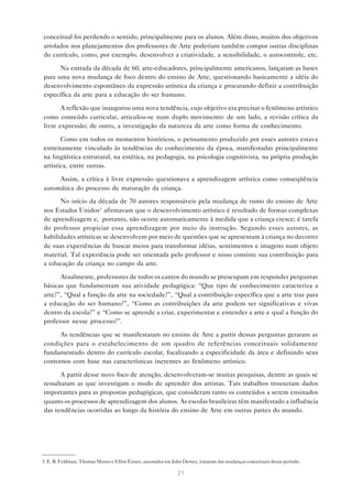 conceitual foi perdendo o sentido, principalmente para os alunos. Além disso, muitos dos objetivos
arrolados nos planejamentos dos professores de Arte poderiam também compor outras disciplinas
do currículo, como, por exemplo, desenvolver a criatividade, a sensibilidade, o autocontrole, etc.

      Na entrada da década de 60, arte-educadores, principalmente americanos, lançaram as bases
para uma nova mudança de foco dentro do ensino de Arte, questionando basicamente a idéia do
desenvolvimento espontâneo da expressão artística da criança e procurando definir a contribuição
específica da arte para a educação do ser humano.

       A reflexão que inaugurou uma nova tendência, cujo objetivo era precisar o fenômeno artístico
como conteúdo curricular, articulou-se num duplo movimento: de um lado, a revisão crítica da
livre expressão; de outro, a investigação da natureza da arte como forma de conhecimento.

       Como em todos os momentos históricos, o pensamento produzido por esses autores estava
estreitamente vinculado às tendências do conhecimento da época, manifestadas principalmente
na lingüística estrutural, na estética, na pedagogia, na psicologia cognitivista, na própria produção
artística, entre outras.

     Assim, a crítica à livre expressão questionava a aprendizagem artística como conseqüência
automática do processo de maturação da criança.

      No início da década de 70 autores responsáveis pela mudança de rumo do ensino de Arte
nos Estados Unidos3 afirmavam que o desenvolvimento artístico é resultado de formas complexas
de aprendizagem e, portanto, não ocorre automaticamente à medida que a criança cresce; é tarefa
do professor propiciar essa aprendizagem por meio da instrução. Segundo esses autores, as
habilidades artísticas se desenvolvem por meio de questões que se apresentam à criança no decorrer
de suas experiências de buscar meios para transformar idéias, sentimentos e imagens num objeto
material. Tal experiência pode ser orientada pelo professor e nisso consiste sua contribuição para
a educação da criança no campo da arte.

      Atualmente, professores de todos os cantos do mundo se preocupam em responder perguntas
básicas que fundamentam sua atividade pedagógica: “Que tipo de conhecimento caracteriza a
arte?”, “Qual a função da arte na sociedade?”, “Qual a contribuição específica que a arte traz para
a educação do ser humano?”, “Como as contribuições da arte podem ser significativas e vivas
dentro da escola?” e “Como se aprende a criar, experimentar e entender a arte e qual a função do
professor nesse processo?”.

      As tendências que se manifestaram no ensino de Arte a partir dessas perguntas geraram as
condições para o estabelecimento de um quadro de referências conceituais solidamente
fundamentado dentro do currículo escolar, focalizando a especificidade da área e definindo seus
contornos com base nas características inerentes ao fenômeno artístico.

       A partir desse novo foco de atenção, desenvolveram-se muitas pesquisas, dentre as quais se
ressaltaram as que investigam o modo de aprender dos artistas. Tais trabalhos trouxeram dados
importantes para as propostas pedagógicas, que consideram tanto os conteúdos a serem ensinados
quanto os processos de aprendizagem dos alunos. As escolas brasileiras têm manifestado a influência
das tendências ocorridas ao longo da história do ensino de Arte em outras partes do mundo.




3. E. B. Feldman, Thomas Munro e Elliot Eisner, ancorados em John Dewey, trataram das mudanças conceituais desse período.

                                                               21
 