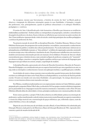 Histórico do ensino de Arte no Bra sil
                                      e perspectiva s

      Ao recuperar, mesmo que brevemente, a história do ensino de Arte4 no Brasil, pode-se
observar a integração de diferentes orientações quanto às suas finalidades, à formação e atuação
dos professores, mas, principalmente, quanto às políticas educacionais e os enfoques filosóficos,
pedagógicos e estéticos.

       O ensino de Arte é identificado pela visão humanista e filosófica que demarcou as tendências
tradicionalista e escolanovista5 . Embora ambas se contraponham em proposições, métodos e entendimento
dos papéis do professor e do aluno, ficam evidentes as influências que exerceram nas ações escolares de
Arte. Essas tendências vigoraram desde o início do século e ainda hoje participam das escolhas pedagógicas
e estéticas de professores de Arte.

       Na primeira metade do século XX, as disciplinas Desenho, Trabalhos Manuais, Música e Canto
Orfeônico faziam parte dos programas das escolas primárias e secundárias, concentrando o conhecimento
na transmissão de padrões e modelos das culturas predominantes. Na escola tradicional, valorizavam-se
principalmente as habilidades manuais, os “dons artísticos”, os hábitos de organização e precisão, mostrando
ao mesmo tempo uma visão utilitarista e imediatista da arte. Os professores trabalhavam com exercícios e
modelos convencionais selecionados por eles em manuais e livros didáticos. O ensino de Arte era voltado
essencialmente para o domínio técnico, mais centrado na figura do professor; competia a ele “transmitir”
aos alunos os códigos, conceitos e categorias, ligados a padrões estéticos que variavam de linguagem para
linguagem mas que tinham em comum, sempre, a reprodução de modelos.

        A disciplina Desenho, apresentada sob a forma de Desenho Geométrico, Desenho do Natural e
Desenho Pedagógico, era considerada mais por seu aspecto funcional do que uma experiência em arte; ou
seja, todas as orientações e conhecimentos visavam uma aplicação imediata e a qualificação para o trabalho.

      As atividades de teatro e dança somente eram reconhecidas quando faziam parte das festividades
escolares na celebração de datas como Natal, Páscoa ou Independência, ou nas festas de final de período
escolar. O teatro era tratado com uma única finalidade: a da apresentação. As crianças decoravam os
textos e os movimentos cênicos eram marcados com rigor.

       Em Música, a tendência tradicionalista teve seu representante máximo no Canto Orfeônico, projeto
preparado pelo compositor Heitor Villa-Lobos, na década de 30. Esse projeto constitui referência importante
por ter pretendido levar a linguagem musical de maneira consistente e sistemática a todo o País. O Canto
Orfeônico difundia idéias de coletividade e civismo, princípios condizentes com o momento político de então.

      Entre outras questões, o projeto Villa-Lobos esbarrou em dificuldades práticas na orientação de
professores e acabou transformando a aula de música numa teoria musical baseada nos aspectos matemáticos
e visuais do código musical com a memorização de peças orfeônicas, que, refletindo a época, eram de
caráter folclórico, cívico e de exaltação.

     Depois de cerca de trinta anos de atividades em todo o Brasil, o Canto Orfeônico foi substituído pela
Educação Musical, criada pela Lei de Diretrizes e Bases da Educação Brasileira de 1961, vigorando efeti-
vamente a partir de meados da década de 60.


4. Faz-se referência às modalidades artísticas ligadas às imagens, sons, movimentos, cenas. A arte literária não está diretamente
abordada neste texto porque se apresenta nos currículos escolares, vinculada ao ensino de Língua Portuguesa.
5. Sobre tendências pedagógicas, ver “A tradição pedagógica brasileira”, na Introdução aos Parâmetros Curriculares Nacionais.
                                                              22
 