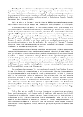 Mas o lugar da arte na hierarquia das disciplinas escolares corresponde a um desconhecimento
do poder da imagem, do som, do movimento e da percepção estética como fontes de conhecimento.
Até os anos 60, existiam pouquíssimos cursos de formação de professores nesse campo, e professores
de quaisquer matérias ou pessoas com alguma habilidade na área (artistas e estudiosos de cursos
de belas-artes, de conservatórios, etc.) poderiam assumir as disciplinas de Desenho, Desenho
Geométrico, Artes Plásticas e Música.

      Em 1971, pela Lei de Diretrizes e Bases da Educação Nacional, a arte é incluída no currículo
escolar com o título de Educação Artística, mas é considerada “atividade educativa” e não disciplina.

      A introdução da Educação Artística no currículo escolar foi um avanço, principalmente se se
considerar que houve um entendimento em relação à arte na formação dos indivíduos, seguindo os
ditames de um pensamento renovador. No entanto, o resultado dessa proposição foi contraditório
e paradoxal. Muitos professores não estavam habilitados e, menos ainda, preparados para o domínio
de várias linguagens, que deveriam ser incluídas no conjunto das atividades artísticas (Artes Plásticas,
Educação Musical, Artes Cênicas). Para agravar a situação, durante os anos 70-80, tratou-se dessa
formação de maneira indefinida: “... não é uma matéria, mas uma área bastante generosa e sem
contornos fixos, flutuando ao sabor das tendências e dos interesses”. A Educação Artística de
monstrava, em sua concepção e desenrolar, que o sistema educacional vigente estava enfrentando
dificuldades de base na relação entre teoria e prática.

       Os professores de Educação Artística, capacitados inicialmente em cursos de curta duração,
tinham como única alternativa seguir documentos oficiais (guias curriculares) e livros didáticos em
geral, que não explicitavam fundamentos, orientações teórico-metodológicas ou mesmo bibliografias
específicas. As próprias faculdades de Educação Artística, criadas especialmente para cobrir o
mercado aberto pela lei, não estavam instrumentadas para a formação mais sólida do professor,
oferecendo cursos eminentemente técnicos, sem bases conceituais. Desprestigiados, isolados e
inseguros, os professores tentavam equacionar um elenco de objetivos inatingíveis, com atividades
múltiplas, envolvendo exercícios musicais, plásticos, corporais, sem conhecê-los bem, que eram
justificados e divididos apenas pelas faixas etárias.

       De maneira geral, entre os anos 70 e 80, os antigos professores de Artes Plásticas, Desenho,
Música, Artes Industriais, Artes Cênicas e os recém-formados em Educação Artística viram-se
responsabilizados por educar os alunos (em escolas de ensino médio) em todas as linguagens
artísticas, configurando-se a formação do professor polivalente em Arte. Com isso, inúmeros
professores deixaram as suas áreas específicas de formação e estudos, tentando assimilar
superficialmente as demais, na ilusão de que as dominariam em seu conjunto. A tendência passou
a ser a diminuição qualitativa dos saberes referentes às especificidades de cada uma das formas de
arte e, no lugar destas, desenvolveu-se a crença de que bastavam propostas de atividades expressivas
espontâneas para que os alunos conhecessem muito bem música, artes plásticas, cênicas, dança,
etc.

       Pode-se dizer que nos anos 70, do ponto de vista da arte, em seu ensino e aprendizagem
foram mantidas as decisões curriculares oriundas do ideário do início a meados do século 20
(marcadamente tradicional e escolanovista), com ênfase, respectivamente, na aprendizagem
reprodutiva e no fazer expressivo dos alunos. Os professores passam a atuar em todas as áreas
artísticas, independentemente de sua formação e habilitação. Conhecer mais profundamente cada
uma das modalidades artísticas, as articulações entre elas e conhecer artistas, objetos artísticos e
suas histórias não faziam parte de decisões curriculares que regiam a prática educativa em Arte
nessa época.


                                                  24
 