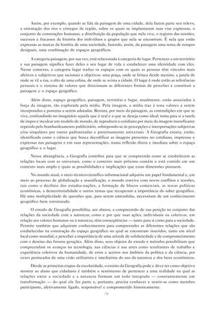 Assim, por exemplo, quando se fala da paisagem de uma cidade, dela fazem parte seu relevo,
a orientação dos rios e córregos da região, sobre os quais se implantaram suas vias expressas, o
conjunto de construções humanas, a distribuição da população que nela vive, o registro das tensões,
sucessos e fracassos da história dos indivíduos e grupos que nela se encontram. É nela que estão
expressas as marcas da história de uma sociedade, fazendo, assim, da paisagem uma soma de tempos
desiguais, uma combinação de espaços geográficos.

      A categoria paisagem, por sua vez, está relacionada à categoria de lugar. Pertencer a um território
e sua paisagem significa fazer deles o seu lugar de vida e estabelecer uma identidade com eles.
Nesse contexto, a categoria lugar traduz os espaços com os quais as pessoas têm vínculos mais
afetivos e subjetivos que racionais e objetivos: uma praça, onde se brinca desde menino, a janela de
onde se vê a rua, o alto de uma colina, de onde se avista a cidade. O lugar é onde estão as referências
pessoais e o sistema de valores que direcionam as diferentes formas de perceber e constituir a
paisagem e o espaço geográfico.

       Além disso, espaço geográfico, paisagem, território e lugar, atualmente, estão associados à
força da imagem, tão explorada pela mídia. Pela imagem, a mídia traz à tona valores a serem
incorporados e posturas a serem adotadas. Retrata, por meio da paisagem, as contradições em que se
vive, confundindo no imaginário aquela que é real e a que se deseja como ideal; toma para si a tarefa
de impor e inculcar um modelo de mundo, de reproduzir o cotidiano por meio da imagem massificante
repetida pelo bombardeamento publicitário, sobrepondo-se às percepções e interpretações subjetivas
e/ou singulares por outras padronizadas e pretensamente universais. A Geografia estaria, então,
identificada como a ciência que busca decodificar as imagens presentes no cotidiano, impressas e
expressas nas paisagens e em suas representações, numa reflexão direta e imediata sobre o espaço
geográfico e o lugar.
      Nessa abrangência, a Geografia contribui para que se compreenda como se estabelecem as
relações locais com as universais, como o contexto mais próximo contém e está contido em um
contexto mais amplo e quais as possibilidades e implicações que essas dimensões possuem.

      No mundo atual, o meio técnico-científico informacional adquiriu um papel fundamental e, em
meio ao processo de globalização e massificação, o mundo convive com novos conflitos e tensões,
tais como o declínio dos estados-nações, a formação de blocos comerciais, as novas políticas
econômicas, a desterritorialidade e outros temas que recuperam a importância do saber geográfico.
Há uma multiplicidade de questões que, para serem entendidas, necessitam de um conhecimento
geográfico bem estruturado.

       O estudo de Geografia possibilita, aos alunos, a compreensão de sua posição no conjunto das
relações da sociedade com a natureza; como e por que suas ações, individuais ou coletivas, em
relação aos valores humanos ou à natureza, têm conseqüências — tanto para si como para a sociedade.
Permite também que adquiram conhecimentos para compreender as diferentes relações que são
estabelecidas na construção do espaço geográfico no qual se encontram inseridos, tanto em nível
local como mundial, e perceber a importância de uma atitude de solidariedade e de comprometimento
com o destino das futuras gerações. Além disso, seus objetos de estudo e métodos possibilitam que
compreendam os avanços na tecnologia, nas ciências e nas artes como resultantes de trabalho e
experiência coletivos da humanidade, de erros e acertos nos âmbitos da política e da ciência, por
vezes permeados de uma visão utilitarista e imediatista do uso da natureza e dos bens econômicos.

      Desde as primeiras etapas da escolaridade, o ensino da Geografia pode e deve ter como objetivo
mostrar ao aluno que cidadania é também o sentimento de pertencer a uma realidade na qual as
relações entre a sociedade e a natureza formam um todo integrado — constantemente em
transformação — do qual ele faz parte e, portanto, precisa conhecer e sentir-se como membro
participante, afetivamente ligado, responsável e comprometido historicamente.
                                                  76
 