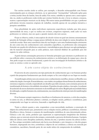 Em muitas escolas ainda se utiliza, por exemplo, o desenho mimeografado com formas
estereotipadas para as crianças colorirem, ou se apresentam “musiquinhas” indicando ações para
a rotina escolar (hora do lanche, hora da saída). Em outras, trabalha-se apenas com a auto-expres-
são; ou, ainda os professores estão ávidos por ensinar história da arte e levar os alunos a museus,
teatros e apresentações musicais ou de dança. Há outras tantas possibilidades em que o professor
polivalente inventa maneiras originais de trabalhar, munido apenas de sua própria iniciativa e
pesquisa autodidata.
      Essa pluralidade de ações individuais representa experiências isoladas que têm pouca
oportunidade de troca, o que se realiza nos eventos, congressos regionais, onde cada vez mais
professores se reúnem, mas aos quais a grande maioria não tem acesso.

      O que se observa, então, é uma espécie de círculo vicioso no qual um sistema extremamente
precário de formação reforça o espaço pouco definido da área com relação às outras disciplinas do
currículo escolar. Sem uma consciência clara de sua função e sem uma fundamentação consistente
de arte como área de conhecimento com conteúdos específicos, os professores não conseguem
formular um quadro de referências conceituais e metodológicas para alicerçar sua ação pedagógica;
não há material adequado para as aulas práticas, nem material didático de qualidade para dar
suporte às aulas teóricas.

      A partir dessas constatações procurou-se formular princípios que orientem os professores na
sua reflexão sobre a natureza do conhecimento artístico e na delimitação do espaço que a área de
Arte pode ocupar no ensino fundamental, a partir de uma investigação do fenômeno artístico e de
como se ensina e como se aprende arte.

                    A a rte como objeto de conhecimento
       O universo da arte caracteriza um tipo particular de conhecimento que o ser humano produz
a partir das perguntas fundamentais que desde sempre se fez com relação ao seu lugar no mundo.
       A manifestação artística tem em comum com o conhecimento científico, técnico ou filosófico seu
caráter de criação e inovação. Essencialmente, o ato criador, em qualquer dessas formas de conhecimento,
estrutura e organiza o mundo, respondendo aos desafios que dele emanam, num constante processo de
transformação do homem e da realidade circundante. O produto da ação criadora, a inovação, é resultante
do acréscimo de novos elementos estruturais ou da modificação de outros. Regido pela necessidade básica
de ordenação, o espírito humano cria, continuamente, sua consciência de existir por meio de manifestações
diversas.

      O ser humano sempre organizou e classificou os fenômenos da natureza, o ciclo das estações,
os astros no céu, as diferentes plantas e animais, as relações sociais, políticas e econômicas, para
compreender seu lugar no universo, buscando a significação da vida.

       Tanto a ciência quanto a arte, respondem a essa necessidade mediante a construção de
objetos de conhecimento que, juntamente com as relações sociais, políticas e econômicas, sistemas
filosóficos e éticos, formam o conjunto de manifestações simbólicas de uma determinada cultura.
Ciência e arte são, assim, produtos que expressam as representações imaginárias das distintas
culturas, que se renovam através dos tempos, construindo o percurso da história humana. A própria
idéia de ciência como disciplina autônoma, distinta da arte, é produto recente da cultura ociden-
tal. Nas antigas sociedades tradicionais não havia essa distinção: a arte integrava a vida dos grupos
humanos, impregnada nos ritos, cerimônias e objetos de uso cotidiano; a ciência era exercida por
curandeiros, sacerdotes, fazendo parte de um modo mítico de compreensão da realidade.

                                                  26
 