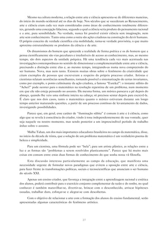 Mesmo na cultura moderna, a relação entre arte e ciência apresenta-se de diferentes maneiras,
do início do mundo ocidental até os dias de hoje. Nos séculos que se sucederam ao Renascimento,
arte e ciência eram cada vez mais consideradas como áreas de conhecimento totalmente diferen-
tes, gerando uma concepção falaciosa, segundo a qual a ciência seria produto do pensamento racional
e a arte, pura sensibilidade. Na verdade, nunca foi possível existir ciência sem imaginação, nem
arte sem conhecimento. Tanto uma como a outra são ações criadoras na construção do devir humano.
O próprio conceito de verdade científica cria mobilidade, torna-se verdade provisória, o que muito
aproxima estruturalmente os produtos da ciência e da arte.
      Os dinamismos do homem que apreende a realidade de forma poética e os do homem que a
pensa cientificamente são vias peculiares e irredutíveis de acesso ao conhecimento, mas, ao mesmo
tempo, são dois aspectos da unidade psíquica. Há uma tendência cada vez mais acentuada nas
investigações contemporâneas no sentido de dimensionar a complementaridade entre arte e ciência,
precisando a distinção entre elas e, ao mesmo tempo, integrando-as numa nova compreensão do
ser humano. Nova, mas nem tanto. Existem muitas obras sobre o fenômeno da criatividade que
citam exemplos de pessoas que escreveram a respeito do próprio processo criador. Artistas e
cientistas relatam ocorrências semelhantes, tornando possível a sistematização de certas invariantes,
como por exemplo, o ponto culminante da ação criadora, a famosa “Eureka!”: o instante súbito do
“Achei!” pode ocorrer para o matemático na resolução repentina de um problema, num momento
em que ele não esteja pensando no assunto. Da mesma forma, um músico passeava a pé depois do
almoço, quando lhe veio uma sinfonia inteira na cabeça; só precisou sentar depois para escrevê-la.
É claro que nos dois casos, tanto o matemático quanto o músico estiveram durante um longo
tempo anterior maturando questões, a partir de um processo contínuo de levantamento de dados,
investigando possibilidades.

      Parece que, em geral, esse caráter de “iluminação súbita” é comum à arte e à ciência, como
algo que se revela à consciência do criador, vindo à tona independentemente de sua vontade, quer
seja naquele ou noutro momento, mas sendo posterior a um imprescindível período de trabalho
árduo sobre o assunto.

      Malba Tahan, um dos mais importantes educadores brasileiros no campo da matemática, disse,
no início da década de trinta, que a solução de um problema matemático é um verdadeiro poema de
beleza e simplicidade.

      Para um cientista, uma fórmula pode ser “bela”; para um artista plástico, as relações entre a
luz e as formas são “problemas a serem resolvidos plasticamente”. Parece que há muito mais
coisas em comum entre estas duas formas de conhecimento do que sonha nossa vã filosofia.

      Esta discussão interessa particularmente ao campo da educação, que manifesta uma
necessidade urgente de formular novos paradigmas que evitem a oposição entre arte e ciência,
para fazer frente às transformações políticas, sociais e tecnocientíficas que anunciam o ser humano
do século XXI.

      Apenas um ensino criador, que favoreça a integração entre a aprendizagem racional e estética
dos alunos, poderá contribuir para o exercício conjunto complementar da razão e do sonho, no qual
conhecer é também maravilhar-se, divertir-se, brincar com o desconhecido, arriscar hipóteses
ousadas, trabalhar duro, esforçar-se e alegrar-se com descobertas.

      Com o objetivo de relacionar a arte com a formação dos alunos do ensino fundamental, serão
apresentadas algumas características do fenômeno artístico.




                                                 27
 