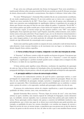 O que seria essa utilização particular das formas da linguagem? Num texto jornalístico, a
matéria pode informar sobre uma peça teatral de fim de ano ocorrida na escola X, feita por um grupo
de alunos, descrevendo e relatando o acontecimento. Seu objetivo é informar o leitor sobre o fato.

       No conto “Pirlimpsiquice”, Guimarães Rosa também fala de um acontecimento semelhante,
de um modo completamente diferente. É um texto poético que se inicia com a seguinte frase:
“Aquilo em nosso teatrinho foi de Oh!”. Nessa frase, o texto não dá apenas uma informação ao
leitor, mas concretiza uma multiplicidade de significações relativas à experiência de um grupo de
alunos que fizeram uma peça de final de ano num colégio de padres. A expressão “foi de Oh!” é
uma síntese poética que ganha sentido para o leitor dentro do conjunto do texto e contém tudo o
que é relatado a seguir, ao mesmo tempo que lhe propicia conferir a este “Oh!” suas próprias
significações. Essa expressão quer dizer o quê? Espanto, maravilha, embevecimento, susto, medo e
muitas outras coisas para cada leitor. O que importa é que, em vez de descrever minuciosamente o
que foi a experiência, Guimarães Rosa condensa toda essa experiência numa única frase síntese
que, como imagem poética, é um modo particular de utilização das possibilidades da linguagem,
criando um tipo diferenciado de comunicação entre as pessoas.

      Assim como cada frase ganha sentido no conjunto do texto, realizando o todo da forma literária,
cada elemento visual, musical, dramático ou de movimento tem seu lugar e se relaciona com os
demais daquela forma artística específica.

      — A forma artística fala por si mesma, independe e vai além das intenções do artista.

       A “Guernica”, de Picasso, contém a idéia do repúdio aos horrores da guerra. Uma pessoa que
não conheça as intenções conscientes de Picasso pode ver a “Guernica” e sentir um impacto
significativo; a significação é o produto revelado quando ocorre a relação entre as imagens da obra
de Picasso e os dados de sua experiência pessoal.

      A forma artística pode significar coisas diferentes, resultantes da experiência de apreciação
de cada um. Seja na forma de alegoria, de formulação crítica, de descoberta de padrões formais, de
propaganda ideológica, de pura poesia, a obra de arte ganha significado na fruição de cada espectador.

      — A percepção estética é a chave da comunicação artística.

       No processo de conhecimento artístico, do qual faz parte a apreciação estética, o canal
privilegiado de compreensão é a qualidade da experiência sensível da percepção. Diante de uma
obra de arte, habilidades de percepção, intuição, raciocínio e imaginação atuam tanto no artista
quanto no espectador. Mas é inicialmente pelo canal da sensibilidade que se estabelece o contato
entre a pessoa do artista e a do espectador, mediado pela percepção estética da obra de arte.

      O processo de conhecimento advém de relações significativas, a partir da percepção das
qualidades de linhas, texturas, cores, sons, movimentos, etc.

       Quando Guimarães Rosa escreveu: “Nuvens, fiapos de sorvete de coco”, criou uma forma
artística na qual a metáfora, uma maneira especial de utilização da linguagem, reuniu elementos
que, na realidade, estavam separados, mas se juntaram numa frase poética pela ação criadora do
artista. Nessa apreciação estética importa não apenas o exercício da habilidade intelectiva mas,
principalmente, que o leitor seja capaz de se deixar tocar sensivelmente para poder perceber, por
exemplo, as qualidades de peso, luz, textura, densidade e cor contidas nas imagens de nuvens e
fiapos de sorvete de coco; ao mesmo tempo, a experiência que essa pessoa tem ou não de observar
nuvens, de gostar ou não de sorvete de coco, de saber ou não o que é uma metáfora fazem ressoar

                                                 29
 