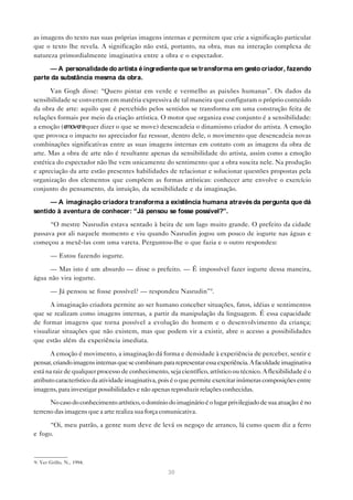 as imagens do texto nas suas próprias imagens internas e permitem que crie a significação particular
que o texto lhe revela. A significação não está, portanto, na obra, mas na interação complexa de
natureza primordialmente imaginativa entre a obra e o espectador.

     — A personalidade do artista é ingrediente que se transforma em gesto criador, fazendo
parte da substância mesma da obra.

      Van Gogh disse: “Quero pintar em verde e vermelho as paixões humanas”. Os dados da
sensibilidade se convertem em matéria expressiva de tal maneira que configuram o próprio conteúdo
da obra de arte: aquilo que é percebido pelos sentidos se transforma em uma construção feita de
relações formais por meio da criação artística. O motor que organiza esse conjunto é a sensibilidade:
a emoção (e move quer dizer o que se move) desencadeia o dinamismo criador do artista. A emoção
                 re
que provoca o impacto no apreciador faz ressoar, dentro dele, o movimento que desencadeia novas
combinações significativas entre as suas imagens internas em contato com as imagens da obra de
arte. Mas a obra de arte não é resultante apenas da sensibilidade do artista, assim como a emoção
estética do espectador não lhe vem unicamente do sentimento que a obra suscita nele. Na produção
e apreciação da arte estão presentes habilidades de relacionar e solucionar questões propostas pela
organização dos elementos que compõem as formas artísticas: conhecer arte envolve o exercício
conjunto do pensamento, da intuição, da sensibilidade e da imaginação.

      — A imaginação criadora transforma a existência humana através da pergunta que dá
sentido à aventura de conhecer: “Já pensou se fosse possível?”.

      “O mestre Nasrudin estava sentado à beira de um lago muito grande. O prefeito da cidade
passava por ali naquele momento e viu quando Nasrudin jogou um pouco de iogurte nas águas e
começou a mexê-las com uma vareta. Perguntou-lhe o que fazia e o outro respondeu:

       — Estou fazendo iogurte.

     — Mas isto é um absurdo — disse o prefeito. — É impossível fazer iogurte dessa maneira,
água não vira iogurte.

       — Já pensou se fosse possível? — respondeu Nasrudin”9.

      A imaginação criadora permite ao ser humano conceber situações, fatos, idéias e sentimentos
que se realizam como imagens internas, a partir da manipulação da linguagem. É essa capacidade
de formar imagens que torna possível a evolução do homem e o desenvolvimento da criança;
visualizar situações que não existem, mas que podem vir a existir, abre o acesso a possibilidades
que estão além da experiência imediata.

       A emoção é movimento, a imaginação dá forma e densidade à experiência de perceber, sentir e
pensar, criando imagens internas que se combinam para representar essa experiência. A faculdade imaginativa
está na raiz de qualquer processo de conhecimento, seja científico, artístico ou técnico. A flexibilidade é o
atributo característico da atividade imaginativa, pois é o que permite exercitar inúmeras composições entre
imagens, para investigar possibilidades e não apenas reproduzir relações conhecidas.

      No caso do conhecimento artístico, o domínio do imaginário é o lugar privilegiado de sua atuação: é no
terreno das imagens que a arte realiza sua força comunicativa.

      “Oi, meu patrão, a gente num deve de levá os negoço de arranco, lá cumo quem diz a ferro
e fogo.



9. Ver Grillo, N., 1994.

                                                    30
 