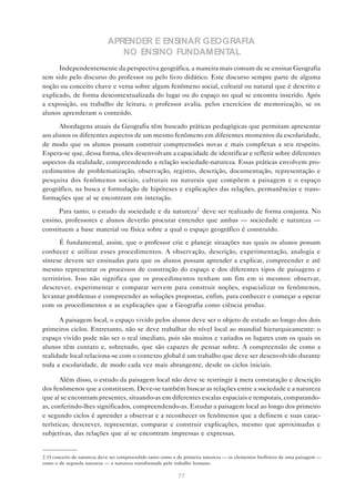 APRENDER E ENSINAR GEOGRAFIA
                                NO ENSINO FUNDAMENTAL
      Independentemente da perspectiva geográfica, a maneira mais comum de se ensinar Geografia
tem sido pelo discurso do professor ou pelo livro didático. Este discurso sempre parte de alguma
noção ou conceito chave e versa sobre algum fenômeno social, cultural ou natural que é descrito e
explicado, de forma descontextualizada do lugar ou do espaço no qual se encontra inserido. Após
a exposição, ou trabalho de leitura, o professor avalia, pelos exercícios de memorização, se os
alunos aprenderam o conteúdo.

      Abordagens atuais da Geografia têm buscado práticas pedagógicas que permitam apresentar
aos alunos os diferentes aspectos de um mesmo fenômeno em diferentes momentos da escolaridade,
de modo que os alunos possam construir compreensões novas e mais complexas a seu respeito.
Espera-se que, dessa forma, eles desenvolvam a capacidade de identificar e refletir sobre diferentes
aspectos da realidade, compreendendo a relação sociedade-natureza. Essas práticas envolvem pro-
cedimentos de problematização, observação, registro, descrição, documentação, representação e
pesquisa dos fenômenos sociais, culturais ou naturais que compõem a paisagem e o espaço
geográfico, na busca e formulação de hipóteses e explicações das relações, permanências e trans-
formações que aí se encontram em interação.

      Para tanto, o estudo da sociedade e da natureza2 deve ser realizado de forma conjunta. No
ensino, professores e alunos deverão procurar entender que ambas — sociedade e natureza —
constituem a base material ou física sobre a qual o espaço geográfico é construído.

       É fundamental, assim, que o professor crie e planeje situações nas quais os alunos possam
conhecer e utilizar esses procedimentos. A observação, descrição, experimentação, analogia e
síntese devem ser ensinadas para que os alunos possam aprender a explicar, compreender e até
mesmo representar os processos de construção do espaço e dos diferentes tipos de paisagens e
territórios. Isso não significa que os procedimentos tenham um fim em si mesmos: observar,
descrever, experimentar e comparar servem para construir noções, espacializar os fenômenos,
levantar problemas e compreender as soluções propostas, enfim, para conhecer e começar a operar
com os procedimentos e as explicações que a Geografia como ciência produz.

      A paisagem local, o espaço vivido pelos alunos deve ser o objeto de estudo ao longo dos dois
primeiros ciclos. Entretanto, não se deve trabalhar do nível local ao mundial hierarquicamente: o
espaço vivido pode não ser o real imediato, pois são muitos e variados os lugares com os quais os
alunos têm contato e, sobretudo, que são capazes de pensar sobre. A compreensão de como a
realidade local relaciona-se com o contexto global é um trabalho que deve ser desenvolvido durante
toda a escolaridade, de modo cada vez mais abrangente, desde os ciclos iniciais.

       Além disso, o estudo da paisagem local não deve se restringir à mera constatação e descrição
dos fenômenos que a constituem. Deve-se também buscar as relações entre a sociedade e a natureza
que aí se encontram presentes, situando-as em diferentes escalas espaciais e temporais, comparando-
as, conferindo-lhes significados, compreendendo-as. Estudar a paisagem local ao longo dos primeiro
e segundo ciclos é aprender a observar e a reconhecer os fenômenos que a definem e suas carac-
terísticas; descrever, representar, comparar e construir explicações, mesmo que aproximadas e
subjetivas, das relações que aí se encontram impressas e expressas.


2. O conceito de natureza deve ser compreendido tanto como o de primeira natureza — os elementos biofísicos de uma paisagem —
como o de segunda natureza — a natureza transformada pelo trabalho humano.

                                                            77
 
