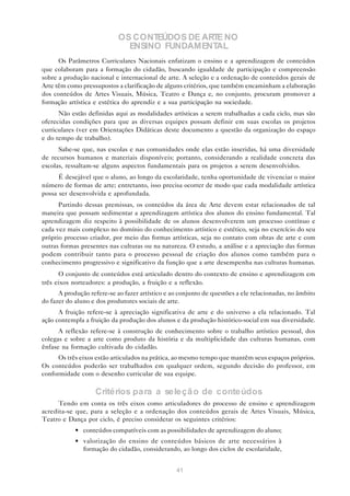 OS CONTEÚDOS DE ARTE NO
                              ENSINO FUNDAMENTAL
      Os Parâmetros Curriculares Nacionais enfatizam o ensino e a aprendizagem de conteúdos
que colaboram para a formação do cidadão, buscando igualdade de participação e compreensão
sobre a produção nacional e internacional de arte. A seleção e a ordenação de conteúdos gerais de
Arte têm como pressupostos a clarificação de alguns critérios, que também encaminham a elaboração
dos conteúdos de Artes Visuais, Música, Teatro e Dança e, no conjunto, procuram promover a
formação artística e estética do aprendiz e a sua participação na sociedade.
      Não estão definidas aqui as modalidades artísticas a serem trabalhadas a cada ciclo, mas são
oferecidas condições para que as diversas equipes possam definir em suas escolas os projetos
curriculares (ver em Orientações Didáticas deste documento a questão da organização do espaço
e do tempo de trabalho).
      Sabe-se que, nas escolas e nas comunidades onde elas estão inseridas, há uma diversidade
de recursos humanos e materiais disponíveis; portanto, considerando a realidade concreta das
escolas, ressaltam-se alguns aspectos fundamentais para os projetos a serem desenvolvidos.
      É desejável que o aluno, ao longo da escolaridade, tenha oportunidade de vivenciar o maior
número de formas de arte; entretanto, isso precisa ocorrer de modo que cada modalidade artística
possa ser desenvolvida e aprofundada.
      Partindo dessas premissas, os conteúdos da área de Arte devem estar relacionados de tal
maneira que possam sedimentar a aprendizagem artística dos alunos do ensino fundamental. Tal
aprendizagem diz respeito à possibilidade de os alunos desenvolverem um processo contínuo e
cada vez mais complexo no domínio do conhecimento artístico e estético, seja no exercício do seu
próprio processo criador, por meio das formas artísticas, seja no contato com obras de arte e com
outras formas presentes nas culturas ou na natureza. O estudo, a análise e a apreciação das formas
podem contribuir tanto para o processo pessoal de criação dos alunos como também para o
conhecimento progressivo e significativo da função que a arte desempenha nas culturas humanas.
      O conjunto de conteúdos está articulado dentro do contexto de ensino e aprendizagem em
três eixos norteadores: a produção, a fruição e a reflexão.
      A produção refere-se ao fazer artístico e ao conjunto de questões a ele relacionadas, no âmbito
do fazer do aluno e dos produtores sociais de arte.
      A fruição refere-se à apreciação significativa de arte e do universo a ela relacionado. Tal
ação contempla a fruição da produção dos alunos e da produção histórico-social em sua diversidade.
      A reflexão refere-se à construção de conhecimento sobre o trabalho artístico pessoal, dos
colegas e sobre a arte como produto da história e da multiplicidade das culturas humanas, com
ênfase na formação cultivada do cidadão.
      Os três eixos estão articulados na prática, ao mesmo tempo que mantêm seus espaços próprios.
Os conteúdos poderão ser trabalhados em qualquer ordem, segundo decisão do professor, em
conformidade com o desenho curricular de sua equipe.

                   Critérios pa ra a seleçã o de conteúdos
      Tendo em conta os três eixos como articuladores do processo de ensino e aprendizagem
acredita-se que, para a seleção e a ordenação dos conteúdos gerais de Artes Visuais, Música,
Teatro e Dança por ciclo, é preciso considerar os seguintes critérios:
            • conteúdos compatíveis com as possibilidades de aprendizagem do aluno;
            • valorização do ensino de conteúdos básicos de arte necessários à
              formação do cidadão, considerando, ao longo dos ciclos de escolaridade,


                                                 41
 