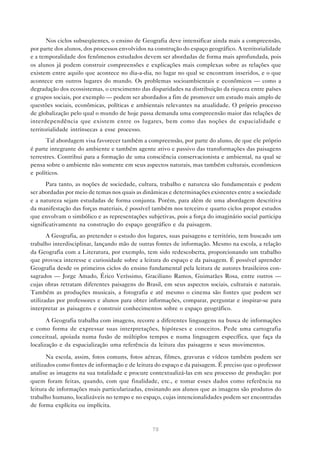 Nos ciclos subseqüentes, o ensino de Geografia deve intensificar ainda mais a compreensão,
por parte dos alunos, dos processos envolvidos na construção do espaço geográfico. A territorialidade
e a temporalidade dos fenômenos estudados devem ser abordadas de forma mais aprofundada, pois
os alunos já podem construir compreensões e explicações mais complexas sobre as relações que
existem entre aquilo que acontece no dia-a-dia, no lugar no qual se encontram inseridos, e o que
acontece em outros lugares do mundo. Os problemas socioambientais e econômicos — como a
degradação dos ecossistemas, o crescimento das disparidades na distribuição da riqueza entre países
e grupos sociais, por exemplo — podem ser abordados a fim de promover um estudo mais amplo de
questões sociais, econômicas, políticas e ambientais relevantes na atualidade. O próprio processo
de globalização pelo qual o mundo de hoje passa demanda uma compreensão maior das relações de
interdependência que existem entre os lugares, bem como das noções de espacialidade e
territorialidade intrínsecas a esse processo.
      Tal abordagem visa favorecer também a compreensão, por parte do aluno, de que ele próprio
é parte integrante do ambiente e também agente ativo e passivo das transformações das paisagens
terrestres. Contribui para a formação de uma consciência conservacionista e ambiental, na qual se
pensa sobre o ambiente não somente em seus aspectos naturais, mas também culturais, econômicos
e políticos.
       Para tanto, as noções de sociedade, cultura, trabalho e natureza são fundamentais e podem
ser abordadas por meio de temas nos quais as dinâmicas e determinações existentes entre a sociedade
e a natureza sejam estudadas de forma conjunta. Porém, para além de uma abordagem descritiva
da manifestação das forças materiais, é possível também nos terceiro e quarto ciclos propor estudos
que envolvam o simbólico e as representações subjetivas, pois a força do imaginário social participa
significativamente na construção do espaço geográfico e da paisagem.
       A Geografia, ao pretender o estudo dos lugares, suas paisagens e território, tem buscado um
trabalho interdisciplinar, lançando mão de outras fontes de informação. Mesmo na escola, a relação
da Geografia com a Literatura, por exemplo, tem sido redescoberta, proporcionando um trabalho
que provoca interesse e curiosidade sobre a leitura do espaço e da paisagem. É possível aprender
Geografia desde os primeiros ciclos do ensino fundamental pela leitura de autores brasileiros con-
sagrados — Jorge Amado, Érico Veríssimo, Graciliano Ramos, Guimarães Rosa, entre outros —
cujas obras retratam diferentes paisagens do Brasil, em seus aspectos sociais, culturais e naturais.
Também as produções musicais, a fotografia e até mesmo o cinema são fontes que podem ser
utilizadas por professores e alunos para obter informações, comparar, perguntar e inspirar-se para
interpretar as paisagens e construir conhecimentos sobre o espaço geográfico.

       A Geografia trabalha com imagens, recorre a diferentes linguagens na busca de informações
e como forma de expressar suas interpretações, hipóteses e conceitos. Pede uma cartografia
conceitual, apoiada numa fusão de múltiplos tempos e numa linguagem específica, que faça da
localização e da espacialização uma referência da leitura das paisagens e seus movimentos.

       Na escola, assim, fotos comuns, fotos aéreas, filmes, gravuras e vídeos também podem ser
utilizados como fontes de informação e de leitura do espaço e da paisagem. É preciso que o professor
analise as imagens na sua totalidade e procure contextualizá-las em seu processo de produção: por
quem foram feitas, quando, com que finalidade, etc., e tomar esses dados como referência na
leitura de informações mais particularizadas, ensinando aos alunos que as imagens são produtos do
trabalho humano, localizáveis no tempo e no espaço, cujas intencionalidades podem ser encontradas
de forma explícita ou implícita.



                                                 78
 