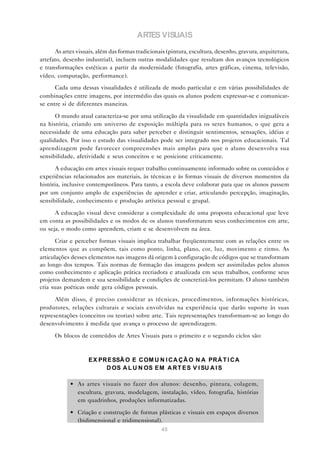 ARTES VISUAIS
      As artes visuais, além das formas tradicionais (pintura, escultura, desenho, gravura, arquitetura,
artefato, desenho industrial), incluem outras modalidades que resultam dos avanços tecnológicos
e transformações estéticas a partir da modernidade (fotografia, artes gráficas, cinema, televisão,
vídeo, computação, performance).

      Cada uma dessas visualidades é utilizada de modo particular e em várias possibilidades de
combinações entre imagens, por intermédio das quais os alunos podem expressar-se e comunicar-
se entre si de diferentes maneiras.

      O mundo atual caracteriza-se por uma utilização da visualidade em quantidades inigualáveis
na história, criando um universo de exposição múltipla para os seres humanos, o que gera a
necessidade de uma educação para saber perceber e distinguir sentimentos, sensações, idéias e
qualidades. Por isso o estudo das visualidades pode ser integrado nos projetos educacionais. Tal
aprendizagem pode favorecer compreensões mais amplas para que o aluno desenvolva sua
sensibilidade, afetividade e seus conceitos e se posicione criticamente.

       A educação em artes visuais requer trabalho continuamente informado sobre os conteúdos e
experiências relacionados aos materiais, às técnicas e às formas visuais de diversos momentos da
história, inclusive contemporâneos. Para tanto, a escola deve colaborar para que os alunos passem
por um conjunto amplo de experiências de aprender e criar, articulando percepção, imaginação,
sensibilidade, conhecimento e produção artística pessoal e grupal.

      A educação visual deve considerar a complexidade de uma proposta educacional que leve
em conta as possibilidades e os modos de os alunos transformarem seus conhecimentos em arte,
ou seja, o modo como aprendem, criam e se desenvolvem na área.

       Criar e perceber formas visuais implica trabalhar freqüentemente com as relações entre os
elementos que as compõem, tais como ponto, linha, plano, cor, luz, movimento e ritmo. As
articulações desses elementos nas imagens dá origem à configuração de códigos que se transformam
ao longo dos tempos. Tais normas de formação das imagens podem ser assimiladas pelos alunos
como conhecimento e aplicação prática recriadora e atualizada em seus trabalhos, conforme seus
projetos demandem e sua sensibilidade e condições de concretizá-los permitam. O aluno também
cria suas poéticas onde gera códigos pessoais.

      Além disso, é preciso considerar as técnicas, procedimentos, informações históricas,
produtores, relações culturais e sociais envolvidas na experiência que darão suporte às suas
representações (conceitos ou teorias) sobre arte. Tais representações transformam-se ao longo do
desenvolvimento à medida que avança o processo de aprendizagem.

      Os blocos de conteúdos de Artes Visuais para o primeiro e o segundo ciclos são:



                    E X PR E SSÃ O E C OM U N I C A Ç Ã O N A PR Á T I C A
                          D OS A L U N OS E M A R T E S V I SU A I S

            • As artes visuais no fazer dos alunos: desenho, pintura, colagem,
              escultura, gravura, modelagem, instalação, vídeo, fotografia, histórias
              em quadrinhos, produções informatizadas.

            • Criação e construção de formas plásticas e visuais em espaços diversos
              (bidimensional e tridimensional).
                                                  45
 