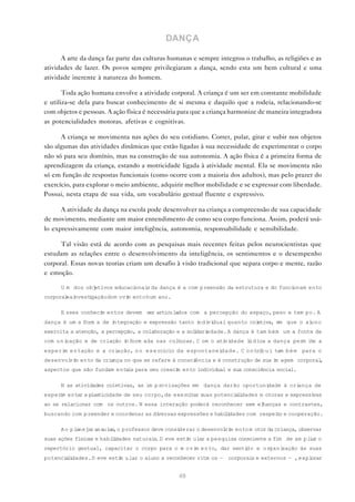 DANÇA

      A arte da dança faz parte das culturas humanas e sempre integrou o trabalho, as religiões e as
atividades de lazer. Os povos sempre privilegiaram a dança, sendo esta um bem cultural e uma
atividade inerente à natureza do homem.

       Toda ação humana envolve a atividade corporal. A criança é um ser em constante mobilidade
e utiliza-se dela para buscar conhecimento de si mesma e daquilo que a rodeia, relacionando-se
com objetos e pessoas. A ação física é necessária para que a criança harmonize de maneira integradora
as potencialidades motoras, afetivas e cognitivas.

      A criança se movimenta nas ações do seu cotidiano. Correr, pular, girar e subir nos objetos
são algumas das atividades dinâmicas que estão ligadas à sua necessidade de experimentar o corpo
não só para seu domínio, mas na construção de sua autonomia. A ação física é a primeira forma de
aprendizagem da criança, estando a motricidade ligada à atividade mental. Ela se movimenta não
só em função de respostas funcionais (como ocorre com a maioria dos adultos), mas pelo prazer do
exercício, para explorar o meio ambiente, adquirir melhor mobilidade e se expressar com liberdade.
Possui, nesta etapa de sua vida, um vocabulário gestual fluente e expressivo.

      A atividade da dança na escola pode desenvolver na criança a compreensão de sua capacidade
de movimento, mediante um maior entendimento de como seu corpo funciona. Assim, poderá usá-
lo expressivamente com maior inteligência, autonomia, responsabilidade e sensibilidade.

      Tal visão está de acordo com as pesquisas mais recentes feitas pelos neurocientistas que
estudam as relações entre o desenvolvimento da inteligência, os sentimentos e o desempenho
corporal. Essas novas teorias criam um desafio à visão tradicional que separa corpo e mente, razão
e emoção.

      U m dos objetivos educacionai da dança é a com preensão da estrutura e do funci
                                   s                                                 onam ento
corporal ai
        e nvest gação do m ovi ento hum ano.
               i             m

      E sses conheci entos devem ser articulados com a percepção do espaço, peso e tem po. A
                    m
dança é um a form a de integração e expressão tanto i vi
                                                     ndi dual quanto coletiva, em que o aluno
exercita a atenção, a percepção, a colaboração e a sol dari
                                                      i    edade. A dança é tam bém um a fonte de
com u n icação e de criação i form ada nas cul uras. C om o ati dade l d ica a dança perm i e a
                             n                t                vi     ú                    t
experi e n tação e a cri
      m                 ação, n o e x e rcício da espontaneidade. C o n trib u i tam b é m para o
desenvol m ento da criança no que se refere à consci
        vi                                          ência e à construção de sua i agem corporal
                                                                                 m             ,
aspectos que são fundam entais para seu cresci ento individual e sua consciência social.
                                              m

      N as atividades coletivas, as im p rovisações em dança darão oportunidade à criança de
exper m entar a plasticidade de seu corpo, de exercitar suas potenci l dades m otoras e expressi
     i                                                              ai                          vas
ao se relacionar com os outros. N essa interação poderá reconhecer sem elhanças e contrastes,
buscando com preender e coordenar as diversas expressões e habi i
                                                               l dades com respei o e cooperação.
                                                                                 t

      A o p lanejar as aulas,o professor deve considerar o desenvol m ento m otor da criança, observar
                                                                   vi
suas ações físicas e habi i
                         l dades naturai . D eve esti ular a pesquisa consciente a fim de am pl a o
                                        s            m                                         ir
repertório gestual, capacitar o corpo para o m ovi e n to, dar senti
                                                  m                 do e organização às suas
potenci l dades. D eve esti ular o aluno a reconhecer ritm os — corporai e externos — , expl
       ai                  m                                            s                   orar


                                                 49
 