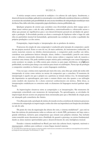MÚSICA
       A música sempre esteve associada às tradições e às culturas de cada época. Atualmente, o
desenvolvimento tecnológico aplicado às comunicações vem modificando consideravelmente as referênci-
as musicais das sociedades pela possibilidade de uma escuta simultânea de toda produção mundial por meio
de discos, fitas, rádio, televisão, computador, jogos eletrônicos, cinema, publicidade, etc.

      Qualquer proposta de ensino que considere essa diversidade precisa abrir espaço para o
aluno trazer música para a sala de aula, acolhendo-a, contextualizando-a e oferecendo acesso a
obras que possam ser significativas para o seu desenvolvimento pessoal em atividades de apreci-
ação e produção. A diversidade permite ao aluno a construção de hipóteses sobre o lugar de cada
obra no patrimônio musical da humanidade, aprimorando sua condição de avaliar a qualidade das
próprias produções e as dos outros.

        Composições, improvisações e interpretações são os produtos da música.

      O processo de criação de uma composição é conduzido pela intenção do compositor a partir
de um projeto musical. Entre os sons da voz, do meio ambiente, de instrumentos conhecidos, de
outros materiais sonoros ou obtidos eletronicamente, o compositor pode escolher um deles,
considerar seus parâmetros básicos (duração, altura, timbre e intensidade), juntá-lo com outros
sons e silêncios construindo elementos de várias outras ordens e organizar tudo de maneira a
constituir uma sintaxe. Ele pode também compor música pela combinação com outras linguagens,
como acontece na canção, na trilha sonora para cinema ou para jogos eletrônicos, no jingle para
publicidade, na música para dança e nas músicas para rituais ou celebrações. Nesse tipo de produção
o compositor considera os limites que a outra linguagem estabelece.

      Uma vez que a música tem expressão por meio dos sons, uma obra que ainda não tenha sido
interpretada só existe como música na mente do compositor que a concebeu. O momento da
interpretação é aquele em que o projeto ou a partitura se tornam música viva. As interpretações
são importantes na aprendizagem, pois tanto o contato direto com elas quanto a sua utilização
como modelo são maneiras de o aluno construir conhecimento em música. Além disso, as
interpretações estabelecem os contextos onde os elementos da linguagem musical ganham signi-
ficado.

       As improvisações situam-se entre as composições e as interpretações. São momentos de
composição coincidindo com momentos de interpretação. Na aprendizagem, as atividades de
improvisação devem ocorrer em propostas bem estruturadas para que a liberdade de criação possa
ser alcançada pela consciência dos limites.

       Um olhar para toda a produção de música do mundo revela a existência de inúmeros processos
e sistemas de composição ou improvisação e todos eles têm sua importância em função das atividades
na sala de aula.

      Do ponto de vista da organização das alturas dos sons, o sistema modal/tonal11 , que está na
base das músicas de praticamente todas as culturas até o século XIX, permanece até hoje como a
grande referência, inclusive para compositores que criaram seus próprios sistemas. Sua inclusão
como conteúdo neste documento tem a finalidade de garantir a presença, no ensino fundamental,
dando ao aluno maiores oportunidades para o desenvolvimento de uma inteligência musical.

      Estudar o sistema modal/tonal no Brasil, por meio das culturas locais, regionais, nacionais e
internacionais, colabora para conhecer a nossa língua musical materna.
11. A escolha dessa expressão que integra os sistemas modal e tonal está em consonância com tendências contemporâneas de estudá-los
em função de suas interseções. Ver Persichetti, V., 1965.

                                                                53
 