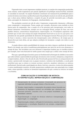 Figurando entre as mais importantes tradições musicais, as canções são composições produzidas
nesse sistema, sendo responsáveis por parcela significativa da produção musical do País, incluindo
as veiculadas no mercado. As canções brasileiras constituem um manancial de possibilidades para o
ensino da música com música e podem fazer parte das produções musicais em sala de aula, permitindo
que o aluno possa elaborar hipóteses a respeito do grau de precisão necessário para a afinação,
ritmo, percepção de elementos da linguagem, simultaneidades, etc.

      Nas produções musicais em sala de aula, é importante compreender claramente a diferença
entre composição e interpretação. Numa canção, por exemplo, elementos como melodia ou letra
fazem parte da composição, mas a canção só se faz presente pela interpretação, com todos os
demais elementos: instrumentos, arranjos em sua concepção formal, arranjos de base com seus
padrões rítmicos, características interpretativas, improvisações, etc. O intérprete experiente sabe
permitir que as mais sutis nuanças da canção interpretada inscrevam-se na sua voz, que passa a ser
portadora de uma grande quantidade de elementos da linguagem musical. Para que possa ser capaz
de fazer o mesmo, o aluno necessita das interpretações como referência e de tempo para se
desenvolver por meio delas, até que adquira condições de incorporar a canção com todos os seus
elementos.

      A canção oferece ainda a possibilidade de contato com toda a riqueza e profusão de ritmos do
Brasil e do mundo, que nela se manifestam principalmente por meio de um de seus elementos: o
arranjo de base. Nas atividades com esse elemento é importante lembrar que se considera música,
por exemplo, tanto uma batucada de samba quanto uma canção que a utilize como arranjo de base.

      Para que a aprendizagem da música possa ser fundamental na formação de cidadãos é necessário
que todos tenham a oportunidade de participar ativamente como ouvintes, intérpretes, compositores
e improvisadores, dentro e fora da sala de aula. Envolvendo pessoas de fora no enriquecimento do
ensino e promovendo interação com os grupos musicais e artísticos das localidades, a escola pode
contribuir para que os alunos se tornem ouvintes sensíveis, amadores talentosos ou músicos
profissionais. Incentivando a participação em shows, festivais, concertos, eventos da cultura popular
e outras manifestações musicais, ela pode proporcionar condições para uma apreciação rica e ampla
onde o aluno aprenda a valorizar os momentos importantes em que a música se inscreve no tempo
e na história.

                     C OM U N I C A Ç Ã O E E X PR E SSÃ O E M M Ú SI C A :
               I N T E R PR E T A Ç Ã O, I M PR OV I SA Ç Ã O E C OM POSI Ç Ã O

            • Interpretações de músicas existentes vivenciando um processo de
              expressão individual ou grupal, dentro e fora da escola.

            • Arranjos, improvisações e composições dos próprios alunos baseadas nos
              elementos da linguagem musical, em atividades que valorizem seus
              processos pessoais, conexões com a sua própria localidade e suas
              identidades culturais.

            • Experimentação e criação de técnicas relativas à interpretação, à
              improvisação e à composição.

            • Experimentação, seleção e utilização de instrumentos, materiais sonoros,
              equipamentos e tecnologias disponíveis em arranjos, composições e
              improvisações.


                                                54
 