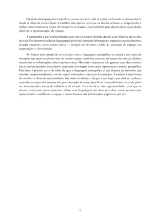 O estudo da linguagem cartográfica, por sua vez, tem cada vez mais reafirmado sua importância,
desde o início da escolaridade. Contribui não apenas para que os alunos venham a compreender e
utilizar uma ferramenta básica da Geografia, os mapas, como também para desenvolver capacidades
relativas à representação do espaço.

      A cartografia é um conhecimento que vem se desenvolvendo desde a pré-história até os dias
de hoje. Por intermédio dessa linguagem é possível sintetizar informações, expressar conhecimentos,
estudar situações, entre outras coisas — sempre envolvendo a idéia da produção do espaço: sua
organização e distribuição.

       As formas mais usuais de se trabalhar com a linguagem cartográfica na escola é por meio de
situações nas quais os alunos têm de colorir mapas, copiá-los, escrever os nomes de rios ou cidades,
memorizar as informações neles representadas. Mas esse tratamento não garante que eles constru-
am os conhecimentos necessários, tanto para ler mapas como para representar o espaço geográfico.
Para isso, é preciso partir da idéia de que a linguagem cartográfica é um sistema de símbolos que
envolve proporcionalidade, uso de signos ordenados e técnicas de projeção. Também é uma forma
de atender a diversas necessidades, das mais cotidianas (chegar a um lugar que não se conhece,
entender o trajeto dos mananciais, por exemplo) às mais específicas (como delimitar áreas de plan-
tio, compreender zonas de influência do clima). A escola deve criar oportunidades para que os
alunos construam conhecimentos sobre essa linguagem nos dois sentidos: como pessoas que
representam e codificam o espaço e como leitores das informações expressas por ela.




                                                79
 