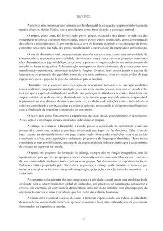 TEATRO

      A arte tem sido proposta como instrumento fundamental de educação, ocupando historicamente
papéis diversos, desde Platão, que a considerava como base de toda a educação natural.

      O teatro, como arte, foi formalizado pelos gregos, passando dos rituais primitivos das
concepções religiosas que eram simbolizadas, para o espaço cênico organizado, como demonstração
de cultura e conhecimento. É, por excelência, a arte do homem exigindo a sua presença de forma
completa: seu corpo, sua fala, seu gesto, manifestando a necessidade de expressão e comunicação.

      O ato de dramatizar está potencialmente contido em cada um, como uma necessidade de
compreender e representar uma realidade. Ao observar uma criança em suas primeiras manifesta-
ções dramatizadas, o jogo simbólico, percebe-se a procura na organização de seu conhecimento do
mundo de forma integradora. A dramatização acompanha o desenvolvimento da criança como uma
manifestação espontânea, assumindo feições e funções diversas, sem perder jamais o caráter de
interação e de promoção de equilíbrio entre ela e o meio ambiente. Essa atividade evolui do jogo
espontâneo para o jogo de regras, do individual para o coletivo.

      Dramatizar não é somente uma realização de necessidade individual na interação simbólica
com a realidade, proporcionando condições para um crescimento pessoal, mas uma atividade cole-
tiva em que a expressão individual é acolhida. Ao participar de atividades teatrais, o indivíduo tem
a oportunidade de se desenvolver dentro de um determinado grupo social de maneira responsável,
legitimando os seus direitos dentro desse contexto, estabelecendo relações entre o individual e o
coletivo, aprendendo a ouvir, a acolher e a ordenar opiniões, respeitando as diferentes manifestações,
com a finalidade de organizar a expressão de um grupo.

     O teatro tem como fundamento a experiência de vida: idéias, conhecimentos e sentimento.
A sua ação é a ordenação desses conteúdos individuais e grupais.

      A criança, ao começar a freqüentar a escola, possui a capacidade da teatralidade como um
potencial e como uma prática espontânea vivenciada nos jogos de faz-de-conta. Cabe à escola
estar atenta ao desenvolvimento no jogo dramatizado oferecendo condições para o exercício
consciente e eficaz, para aquisição e ordenação progressiva da linguagem dramática. Deve tornar
consciente as suas possibilidades, sem a perda da espontaneidade lúdica e criativa que é característica
da criança ao ingressar na escola.

      O teatro, no processo de formação da criança, cumpre não só função integradora, mas dá
oportunidade para que ela se aproprie crítica e construtivamente dos conteúdos sociais e culturais
de sua comunidade mediante trocas com os seus grupos. No dinamismo da experimentação, da
fluência criativa propiciada pela liberdade e segurança, a criança pode transitar livremente por
todas as emergências internas integrando imaginação, percepção, emoção, intuição, memória        e
raciocínio.

       As propostas educacionais devem compreender a atividade teatral como uma combinação de
atividade para o desenvolvimento global do indivíduo, um processo de socialização consciente e
crítico, um exercício de convivência democrática, uma atividade artística com preocupações de
organização estética e uma experiência que faz parte das culturas humanas.

      A escola deve viabilizar o acesso do aluno à literatura especializada, aos vídeos, às atividades
de teatro de sua comunidade. Saber ver, apreciar, comentar e fazer juízo crítico devem ser igualmente
fomentados na experiência escolar.



                                                  57
 