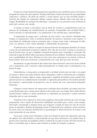 O teatro no ensino fundamental proporciona experiências que contribuem para o crescimento
integrado da criança sob vários aspectos. No plano individual, o desenvolvimento de suas capacidades
expressivas e artísticas. No plano do coletivo, o teatro oferece, por ser uma atividade grupal, o
exercício das relações de cooperação, diálogo, respeito mútuo, reflexão sobre como agir com os
colegas, flexibilidade de aceitação das diferenças e aquisição de sua autonomia como resultado do
poder agir e pensar sem coerção.

       A criança, ao iniciar o ciclo básico, está na idade de vivenciar o companheirismo como um
processo de socialização, de estabelecimento de amizades. Compartilhar uma atividade lúdica e
criativa baseada na experimentação e na compreensão é um estímulo para a aprendizagem.

      A organização de grupos para a realização de uma tarefa é um exercício desafiador para
integrar os componentes. Cabe ao professor proceder de maneira a incentivar essas relações. A
necessidade de colaboração torna-se consciente para a criança, assim como a adequação de falar,
ouvir, ver, observar e atuar. Assim, liberdade e solidariedade são praticadas.

      O professor deve conhecer as etapas de desenvolvimento da linguagem dramática da criança
e como ela está relacionada ao processo cognitivo. Por volta dos sete anos, a criança se encontra na
fase do faz-de-conta, em que a realidade é retratada da maneira que é entendida e vivenciada. Ela
ainda não é capaz de refletir sobre temas gerais, distantes do seu cotidiano. Também não se preocupa
com a probabilidade dos fatos. Próximo aos oito, nove anos, preocupa-se em mostrar os fatos de
forma realista. Está mais consciente e comprometida com o que dizer por meio do teatro.

      Inicialmente, os jogos dramáticos têm caráter mais improvisacional e não existe muito cuidado
com o acabamento, pois o interesse reside principalmente na relação entre os participantes e no
prazer do jogo.

      Gradualmente, a criança passa a compreender a atividade teatral como um todo, o seu papel
de atuante e observa um maior domínio sobre a linguagem e todos os elementos que a compõem.
A elaboração de cenários, objetos, roupas, organização e seqüência de história é mais acurada. Esse
processo precisa ser cuidadosamente estimulado e organizado pelo professor. Os cenários pintados
não mostram a representação da perspectiva, mas na maioria das vezes apresentam proporções
adequadas.

      Compete à escola oferecer um espaço para a realização dessa atividade, um espaço mais livre
e mais flexível para que a criança possa ordenar-se de acordo com a sua criação. Deve ainda oferecer
material básico, embora os alunos geralmente se empenhem em pesquisar e coletar materiais
adequados para as suas encenações.
      O professor deve organizar as aulas numa seqüência, oferecendo estímulos por meio de jogos
preparatórios, com o intuito de desenvolver habilidades necessárias para o teatro, como atenção,
observação, concentração e preparar temas que instiguem a criação do aluno em vista de um pro-
gresso na aquisição e domínio da linguagem teatral. É importante que o professor esteja consciente
do teatro como um elemento fundamental na aprendizagem e desenvolvimento da criança e não
como transmissão de uma técnica.

      Levar para o aluno textos dramáticos e fatos da evolução do teatro são importantes para que
ele adquira uma visão histórica e contextualizada em que possa referenciar o seu próprio fazer. É
preciso estar consciente da qualidade estética e cultural da sua ação no teatro. Os textos devem ser
lidos ou recontados para os alunos como estímulo na criação de situações e palavras.


                                                58
 