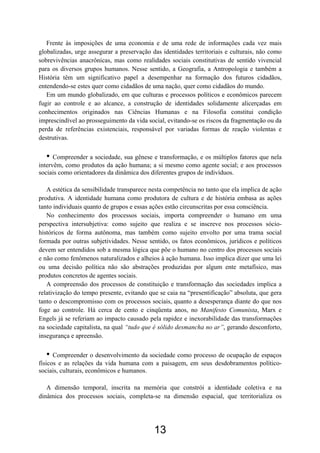 13
Frente às imposições de uma economia e de uma rede de informações cada vez mais
globalizadas, urge assegurar a preservação das identidades territoriais e culturais, não como
sobrevivências anacrônicas, mas como realidades sociais constitutivas de sentido vivencial
para os diversos grupos humanos. Nesse sentido, a Geografia, a Antropologia e também a
História têm um significativo papel a desempenhar na formação dos futuros cidadãos,
entendendo-se estes quer como cidadãos de uma nação, quer como cidadãos do mundo.
Em um mundo globalizado, em que culturas e processos políticos e econômicos parecem
fugir ao controle e ao alcance, a construção de identidades solidamente alicerçadas em
conhecimentos originados nas Ciências Humanas e na Filosofia constitui condição
imprescindível ao prosseguimento da vida social, evitando-se os riscos da fragmentação ou da
perda de referências existenciais, responsável por variadas formas de reação violentas e
destrutivas.
• Compreender a sociedade, sua gênese e transformação, e os múltiplos fatores que nela
intervêm, como produtos da ação humana; a si mesmo como agente social; e aos processos
sociais como orientadores da dinâmica dos diferentes grupos de indivíduos.
A estética da sensibilidade transparece nesta competência no tanto que ela implica de ação
produtiva. A identidade humana como produtora de cultura e de história embasa as ações
tanto individuais quanto de grupos e essas ações estão circunscritas por essa consciência.
No conhecimento dos processos sociais, importa compreender o humano em uma
perspectiva intersubjetiva: como sujeito que realiza e se inscreve nos processos sócio-
históricos de forma autônoma, mas também como sujeito envolto por uma trama social
formada por outras subjetividades. Nesse sentido, os fatos econômicos, jurídicos e políticos
devem ser entendidos sob a mesma lógica que põe o humano no centro dos processos sociais
e não como fenômenos naturalizados e alheios à ação humana. Isso implica dizer que uma lei
ou uma decisão política não são abstrações produzidas por algum ente metafísico, mas
produtos concretos de agentes sociais.
A compreensão dos processos de constituição e transformação das sociedades implica a
relativização do tempo presente, evitando que se caia na “presentificação” absoluta, que gera
tanto o descompromisso com os processos sociais, quanto a desesperança diante do que nos
foge ao controle. Há cerca de cento e cinqüenta anos, no Manifesto Comunista, Marx e
Engels já se referiam ao impacto causado pela rapidez e inexorabilidade das transformações
na sociedade capitalista, na qual “tudo que é sólido desmancha no ar”, gerando desconforto,
insegurança e apreensão.
• Compreender o desenvolvimento da sociedade como processo de ocupação de espaços
físicos e as relações da vida humana com a paisagem, em seus desdobramentos político-
sociais, culturais, econômicos e humanos.
A dimensão temporal, inscrita na memória que constrói a identidade coletiva e na
dinâmica dos processos sociais, completa-se na dimensão espacial, que territorializa os
 