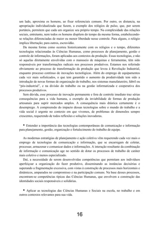 16
um lado, aproxima os homens, ao fixar referenciais comuns. Por outro, os distancia, na
apropriação individualizada que fazem, a exemplo dos relógios de pulso, que, por serem
portáteis, permitem que cada um organize seu próprio tempo. Na complexidade das relações
sociais, entretanto, nem todos os homens dispõem do tempo da mesma forma, estabelecendo-
se relações diferenciadas de maior ou menor liberdade nesse controle. Para alguns, o relógio
implica libertação; para outros, escravidão.
Da mesma forma como ocorreu historicamente com os relógios e o tempo, diferentes
tecnologias relacionadas às Ciências Humanas, como processos de planejamento, gestão e
controle de informações, foram aplicadas aos contextos da produção. Essas tecnologias, e não
só aquelas diretamente envolvidas com o manuseio de máquinas e ferramentas, têm sido
responsáveis por transformações radicais nos processos produtivos. Estamos nos referindo
obviamente ao processo de transformação da produção que levou à Revolução Industrial,
enquanto processo contínuo de inovações tecnológicas. Além do emprego de equipamentos
cada vez mais sofisticados, o que tem garantido o aumento da produtividade tem sido a
introdução de novas formas de organização do trabalho, nos sistemas manufatureiro, fabril ou
“pós-industrial”, e na divisão do trabalho ou na gestão informatizada e cooperativa dos
processos produtivos.
Sem dúvida, esse processo de inovação permanente e fora de controle imediato traz sérias
consequências para a vida humana, a exemplo da inviabilidade de formas de produção
artesanais para suprir mercados amplos. A consequência mais drástica certamente é o
desemprego. A compreensão do impacto dessas tecnologias sobre o mundo do trabalho e a
vida social é urgente no contexto em que vivemos, de problemas de dimensões sempre
crescentes, requerendo de todos reflexões e soluções inovadoras.
• Entender a importância das tecnologias contemporâneas de comunicação e informação
para planejamento, gestão, organização e fortalecimento do trabalho de equipe.
As modernas estratégias de planejamento e ação coletiva vêm requerendo cada vez mais o
emprego de tecnologias de comunicação e informação, que se encarregam de coletar,
processar, armazenar e comunicar dados e informações. A interação resultante da combinação
de informação e comunicação age no sentido de dotar os processos de trabalho de caráter
mais coletivo e menos especializado.
Daí, a necessidade de serem desenvolvidas competências que permitam aos indivíduos
aperfeiçoar a organização do fazer produtivo, disseminando as instâncias decisórias e
superando a fragmentação excessiva, com vistas à construção de processos mais horizontais e
dinâmicos, amparados no compromisso e na participação comuns. Na base desses processos,
encontram-se competências típicas das Ciências Humanas, que envolvem a construção das
identidades sociais responsáveis e solidárias.
• Aplicar as tecnologias das Ciências Humanas e Sociais na escola, no trabalho e em
outros contextos relevantes para sua vida.
 