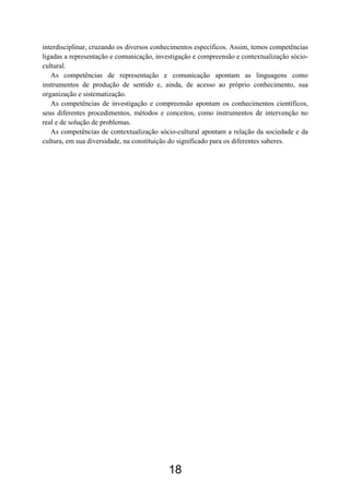 18
interdisciplinar, cruzando os diversos conhecimentos específicos. Assim, temos competências
ligadas a representação e comunicação, investigação e compreensão e contextualização sócio-
cultural.
As competências de representação e comunicação apontam as linguagens como
instrumentos de produção de sentido e, ainda, de acesso ao próprio conhecimento, sua
organização e sistematização.
As competências de investigação e compreensão apontam os conhecimentos científicos,
seus diferentes procedimentos, métodos e conceitos, como instrumentos de intervenção no
real e de solução de problemas.
As competências de contextualização sócio-cultural apontam a relação da sociedade e da
cultura, em sua diversidade, na constituição do significado para os diferentes saberes.
 