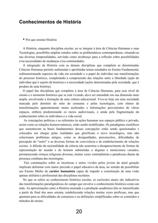 20
Conhecimentos de História
• Por que ensinar História
A História, enquanto disciplina escolar, ao se integrar à área de Ciências Humanas e suas
Tecnologias, possibilita ampliar estudos sobre as problemáticas contemporâneas, situando-as
nas diversas temporalidades, servindo como arcabouço para a reflexão sobre possibilidades
e/ou necessidades de mudanças e/ou continuidades.
A integração da História com as demais disciplinas que compõem as denominadas
Ciências Humanas permite sedimentar e aprofundar temas estudados no Ensino Fundamental,
redimensionando aspectos da vida em sociedade e o papel do indivíduo nas transformações
do processo histórico, completando a compreensão das relações entre a liberdade (ação do
indivíduo que é sujeito da história) e a necessidade (ações determinadas pela sociedade, que é
produto de uma história).
O papel das disciplinas que compõem a área de Ciências Humanas, para esse nível de
ensino e o momento histórico que se está vivendo, deve ser entendido em sua dimensão mais
ampla, envolvendo a formação de uma cultura educacional. Vive-se hoje em uma sociedade
marcada pelo domínio do mito do consumo e pelas tecnologias, com ritmos de
transformações aparentemente muito acelerados e informações provenientes de vários
espaços, embora predominando os meios audiovisuais, e ainda pela fragmentação do
conhecimento sobre os indivíduos e a vida social.
As concepções políticas e as referentes às ações humanas nos espaços público e privado,
assim como as relações homem-natureza, estão sendo modificadas. Os paradigmas científicos
que sustentavam as bases fundamentais dessas concepções estão sendo questionados e
colocados em cheque pelas realidades que glorificam o novo tecnológico, mas não
solucionam problemas antigos, como as desigualdades, preconceitos, dificuldades de
percepção do “outro” e as diversas formas de convivência e de estabelecimento de relações
sociais. A difusão da racionalidade da ciência não acarretou o desaparecimento de formas de
representação do mundo e do homem submetidas a dogmas e misticismos variados,
permanecendo crenças religiosas diversas, muitas vezes contraditórias e paradoxais diante da
presença cotidiana das tecnologias.
Tais constatações sobre as incertezas e mitos vividos pelos jovens da atual geração
implicam delimitar com maior precisão o papel educativo da área, no sentido de possibilitar
um Ensino Médio de caráter humanista capaz de impedir a constituição de uma visão
apenas utilitária e profissional das disciplinas escolares.
No que se refere ao conhecimento histórico escolar, os currículos atuais são indicativos
das transformações paradigmáticas do campo que envolve o conhecimento histórico como um
todo. As aproximações entre a História ensinada e a produção acadêmica têm se intensificado
a partir do final dos anos setenta, estabelecendo relações muitas vezes profícuas, mas que
apontam para as dificuldades de consensos e ou definições simplificadas sobre os conteúdos e
métodos de ensino.
 