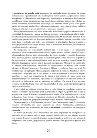 22
representações do mundo social passaram a ser analisadas como integrantes da própria
realidade social e possibilitaram uma redefinição da história cultural. A aproximação entre a
Antropologia e a História tem sido importante, dando origem a abordagens históricas que
consideram a cultura não apenas em suas manifestações artísticas, mas nos ritos e festas, nos
hábitos alimentares, nos tratamentos das doenças, nas diferentes formas que os vários grupos
sociais, ao longo dos séculos, têm criado para se comunicar, como a dança, o livro, o rádio, o
cinema, as caravelas, os aviões, a Internet, os tambores e a música.
Metodologias diversas foram sendo introduzidas, redefinindo o papel da documentação. À
objetividade do documento – aquele que fala por si mesmo – se contrapôs sua subjetividade –
produto construído e pertencente a uma determinada história. Os documentos deixaram de ser
considerados apenas o alicerce da construção histórica, sendo eles mesmos entendidos como
parte dessa construção em todos seus momentos e articulações. Passou a existir a
preocupação em localizar o lugar de onde falam os autores dos documentos, seus interesses,
estratégias, intenções e técnicas.
Na transposição do conhecimento histórico para o nível médio, é de fundamental
importância o desenvolvimento de competências ligadas à leitura, análise, contextualização e
interpretação das diversas fontes e testemunhos das épocas passadas – e também do presente.
Nesse exercício, deve-se levar em conta os diferentes agentes sociais envolvidos na produção
dos testemunhos, as motivações explícitas ou implícitas nessa produção e a especificidade das
diferentes linguagens e suportes através dos quais se expressam. Abre-se aí um campo fértil
às relações interdisciplinares, articulando os conhecimentos de História com aqueles
referentes à Língua Portuguesa, à Literatura, à Música e a todas as Artes, em geral. Na
perspectiva da educação geral e básica, enquanto etapa final da formação de cidadãos críticos
e conscientes, preparados para a vida adulta e a inserção autônoma na sociedade, importa
reconhecer o papel das competências de leitura e interpretação de textos como uma
instrumentalização dos indivíduos, capacitando-os à compreensão do universo caótico de
informações e deformações que se processam no cotidiano. Os alunos devem aprender,
conforme nos lembra Pierre Vilar, a ler nas entrelinhas. E esta é a principal contribuição da
História no nível médio.
A diversidade de tradições historiográficas e a pluralidade de vinculações teóricas, no
entanto, ao contrário de indicarem crise, esgotamento ou impasses, apontam para a área da
pesquisa e do ensino de História, muitas alternativas válidas, além da viabilidade de criações
pedagógicas. Desta forma, é importante considerar as diferentes dimensões dos estudos
históricos, na medida em que possibilitam forjar teorias de ensino e aprendizagem.
Nessa perspectiva, a História para os jovens do Ensino Médio possui condições de ampliar
conceitos introduzidos nas séries anteriores do Ensino Fundamental, contribuindo
substantivamente para a construção dos laços de identidade e consolidação da formação da
cidadania.
O ensino de História pode desempenhar um papel importante na configuração da
identidade, ao incorporar a reflexão sobre a atuação do indivíduo nas suas relações pessoais
com o grupo de convívio, suas afetividades, sua participação no coletivo e suas atitudes de
compromisso com classes, grupos sociais, culturas, valores e com gerações do passado e do
futuro.
 