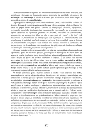 23
Além de consubstanciar algumas das noções básicas introduzidas nas séries anteriores, que
contribuem e fornecem os fundamentos para a construção da identidade, tais como a de
diferença e de semelhança, o ensino de História para as séries do nível médio amplia e
consolida as noções de tempo histórico.
A percepção da diferença (o “outro”) e da semelhança (“nós”) varia conforme a cultura e o
tempo e depende de comportamentos, experiências e valores pessoais e coletivos. O convívio
entre os grupos sociais tem gerado “atitudes de identificação, distinção, equiparação,
segregação, submissão, dominação, luta ou resignação, entre aqueles que se consideravam
iguais, inferiores ou superiores, próximos ou distantes, conhecidos ou desconhecidos,
compatriotas ou estrangeiros. Hoje em dia, a percepção do ‘outro’ e do ‘nós’ está
relacionada à possibilidade de identificação das diferenças e, simultaneamente, das
semelhanças. A sociedade atual solicita que se enfrente a heterogeneidade e que se distinga
as particularidades dos grupos e das culturas, seus valores, interesses e identidades. Ao
mesmo tempo, ela demanda que o reconhecimento das diferenças não fundamente relações
de dominação, submissão, preconceito ou desigualdade.” 1
O tempo histórico pode ser compreendido em toda sua complexidade, ultrapassando sua
apreensão a partir das vivências pessoais, psicológicas ou fisiológicas. No nível médio de
ensino, é preciso igualmente que o tempo histórico seja entendido como objeto da cultura,
como criação de povos em diversos momentos e espaços. É da cultura que nascem
concepções de tempo tão diferenciadas como o tempo mítico, escatológico, cíclico,
cronológico, noções sociais criadas pelo homem para representar as temporalidades naturais,
expressas nos tempos geológico e astronômico. Não se pode esquecer, ainda, que mesmo o
tempo natural reveste-se de um caráter cultural, quando apropriado pela Geologia e pela
Astronomia, enquanto ciências socialmente criadas.
O tempo construído pelas diversas culturas é muitas vezes expresso nos mitos,
destacando-se os que se referem às origens do universo e do homem, e nas religiões, que
ultrapassam os tempos passado e presente e determinam o tempo de possíveis vidas futuras,
constituindo o tempo salvacionista ou escatológico. As sociedades agrárias organizaram a
vida cotidiana pelo tempo cíclico, fixado pelos momentos da plantação e da colheita e pelas
estações que se repetem anualmente, e vincularam o tempo cotidiano, com seus ritmos de
mudanças, ao astronômico, criando calendários, referenciando as marcas dos acontecimentos
diários e daqueles considerados significativos para a memória coletiva. Pode-se, então,
compreender o tempo cronológico como instrumento de marcação e datação e entender como
a cultura ocidental cristã criou seu próprio calendário. Sobre o calendário gregoriano, que
marca os nossos tempos, é importante considerar as formas como ele está organizado: “O
calendário gregoriano pode ser representado por uma linha contínua e infinita. Envolve a
compreensão de que cada um dos pontos dessa linha é distinto dos outros e que cada ponto
corresponde a uma datação. As datações são, assim, distintas umas das outras, especificando
um dia, um mês e um ano. Apesar dos números dos dias e os nomes dos meses se repetirem
de um ano para o outro (com base em organizações cíclicas), a numeração dos anos nunca
se repete (concepção linear), o que torna cada data um momento único e sem possibilidade
de repetição no tempo.” 2
 