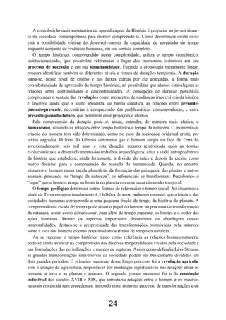 24
A contribuição mais substantiva da aprendizagem da História é propiciar ao jovem situar-
se na sociedade contemporânea para melhor compreendê-la. Como decorrência direta disso
está a possibilidade efetiva do desenvolvimento da capacidade de apreensão do tempo
enquanto conjunto de vivências humanas, em seu sentido completo.
O tempo histórico, compreendido nessa complexidade, utiliza o tempo cronológico,
institucionalizado, que possibilita referenciar o lugar dos momentos históricos em seu
processo de sucessão e em sua simultaneidade. Fugindo à cronologia meramente linear,
procura identificar também os diferentes níveis e ritmos de durações temporais. A duração
torna-se, nesse nível de ensino e nas faixas etárias por ele abarcadas, a forma mais
consubstanciada de apreensão do tempo histórico, ao possibilitar que alunos estabeleçam as
relações entre continuidades e descontinuidades. A concepção de duração possibilita
compreender o sentido das revoluções como momentos de mudanças irreversíveis da história
e favorece ainda que o aluno apreenda, de forma dialética, as relações entre presente-
passado-presente, necessárias à compreensão das problemáticas contemporâneas, e entre
presente-passado-futuro, que permitem criar projeções e utopias.
Pela compreensão da duração pode-se, ainda, entender, de maneira mais efetiva, o
humanismo, situando as relações entre tempo histórico e tempo da natureza. O momento da
criação do homem tem sido determinado, como no caso da sociedade ocidental cristã, por
textos sagrados. O livro do Gênesis determina que o homem surgiu na face da Terra há
aproximadamente seis mil anos e esta datação, mesmo relativizada após as teorias
evolucionistas e o desenvolvimento dos trabalhos arqueológicos, situa a visão antropocêntrica
da história que estabelece, ainda fortemente, a divisão do antes e depois da escrita como
marco decisivo para a compreensão do passado da humanidade. Quando, no entanto,
situamos o homem numa escala planetária, da formação das paisagens, das plantas e outros
animais, pensando no “tempo da natureza”, os referenciais se transformam. Percebemos o
“lugar” que o homem ocupa na história do planeta em uma outra dimensão temporal.
O tempo geológico determina outras formas de referenciar o tempo social. Ao situarmos a
idade da Terra em aproximadamente 4,5 bilhões de anos, podemos entender que a história das
sociedades humanas corresponde a uma pequena fração de tempo da história do planeta. A
compreensão da escala de tempo pode situar o papel do homem no processo de transformação
da natureza, assim como dimensionar, para além do tempo presente, os limites e o poder das
ações humanas. Dentre os aspectos importantes decorrentes da abordagem dessas
temporalidades, destaca-se a reciprocidade das transformações promovidas pela natureza
sobre a vida dos homens e como estes mudam os ritmos de tempo da natureza.
Ao se repensar o tempo histórico tendo como referência as relações homem-natureza,
pode-se ainda avançar na compreensão das diversas temporalidades vividas pela sociedade e
nas formulações das periodizações e marcos de rupturas. Assim como defendia Lévi-Strauss,
as grandes transformações irreversíveis da sociedade podem ser basicamente divididas em
dois grandes períodos. O primeiro momento desse longo processo foi a revolução agrícola,
com a criação da agricultura, responsável por mudanças significativas nas relações entre os
homens, a terra e as plantas e animais. O segundo grande momento foi o da revolução
industrial dos séculos XVIII e XIX, que introduziu relações entre o homem e os recursos
naturais em escala sem precedentes, impondo novo ritmo no processo de transformações e de
 
