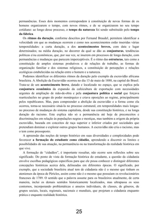 25
permanências. Esses dois momentos correspondem à constituição de novas formas de os
homens organizarem o tempo, com novos ritmos, e de se organizarem no seu tempo
cotidiano: ao longo desse processo, o tempo da natureza foi sendo substituído pelo tempo
da fábrica.
Os ritmos da duração, conforme descritos por Fernand Braudel, permitem identificar a
velocidade em que as mudanças ocorrem e como nos acontecimentos estão inseridas várias
temporalidades: a curta duração, a dos acontecimentos breves, com data e lugar
determinados; na média duração, no decorrer da qual se dão as conjunturas, tendências
políticas e/ou econômicas, que, por sua vez, se inserem em processos de longa duração, com
permanências e mudanças que parecem imperceptíveis. É o ritmo das estruturas, tais como a
constituição de amplos sistemas produtivos e de relações de trabalho, as formas de
organização familiar e dos sistemas religiosos, a constituição de percepções e relações
ecológicas estabelecidas na relação entre o homem e a natureza.
Podemos identificar os diferentes ritmos da duração pelo exemplo da escravidão africana
brasileira. A Abolição da Escravidão ocorreu no dia 13 de maio de 1888, na capital do Brasil.
Trata-se de um acontecimento breve, datado e localizado no espaço, que se explica pela
conjuntura econômica da expansão da cafeicultura de exportação com necessidades
urgentes de ampliação de mão-de-obra e pela conjuntura política e social que forçava
rearticulacões no grupo do poder monárquico e criava oposições ao regime, principalmente
pelos republicanos. Mas, para compreender a abolição da escravidão e a forma como ela
ocorreu, torna-se necessário situá-la no processo estrutural, em temporalidades mais longas:
no processo de mudanças do sistema capitalista, desde sua constituição histórica, e na longa
duração do racismo. Este explica não só a permanência até hoje de preconceitos e
discriminações em relação às populações negras e mestiças, mas também a origem da própria
escravidão, baseada em conceitos de raça superior e inferior criados por sociedades que
pretendiam dominar e explorar outros grupos humanos. A escravidão não cria o racismo, mas
o tem como pressuposto.
A apreensão das noções de tempo histórico em suas diversidades e complexidades pode
favorecer a formação do estudante como cidadão, aprendendo a discernir os limites e
possibilidades de sua atuação, na permanência ou na transformação da realidade histórica em
que vive.
A formação de “cidadãos”, é importante ressaltar, não ocorre sem reflexões sobre seu
significado. Do ponto de vista da formação histórica do estudante, a questão da cidadania
envolve escolhas pedagógicas específicas para que ele possa conhecer e distinguir diferentes
concepções históricas acerca dela, delineadas em diferentes épocas. O significado, por
exemplo, que a sociedade brasileira atual tem de cidadania não é o mesmo que tinham os
atenienses da época de Péricles, assim como não é o mesmo que possuíam os revolucionários
franceses de 1789. O sentido que a palavra assume para os brasileiros atualmente, de certa
maneira, inclui os demais sentidos historicamente localizados, mas ultrapassa os seus
contornos, incorporando problemáticas e anseios individuais, de classes, de gêneros, de
grupos sociais, locais, regionais, nacionais e mundiais, que projetam a cidadania enquanto
prática e enquanto realidade histórica.
 